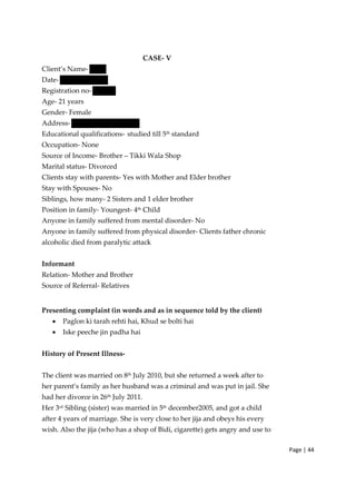 Page | 44
CASE‐ V
Client’s Name‐
Date‐
Registration no‐
Age‐ 21 years
Gender‐ Female
Address‐
Educational qualifications‐ studied till 5th
standard
Occupation‐ None
Source of Income‐ Brother – Tikki Wala Shop
Marital status‐ Divorced
Clients stay with parents‐ Yes with Mother and Elder brother
Stay with Spouses‐ No
Siblings, how many‐ 2 Sisters and 1 elder brother
Position in family‐ Youngest‐ 4th Child
Anyone in family suffered from mental disorder‐ No
Anyone in family suffered from physical disorder‐ Clients father chronic
alcoholic died from paralytic attack
Informant
Relation‐ Mother and Brother
Source of Referral‐ Relatives
Presenting complaint (in words and as in sequence told by the client)
• Paglon ki tarah rehti hai, Khud se bolti hai
• Iske peeche jin padha hai
History of Present Illness‐
The client was married on 8th
July 2010, but she returned a week after to
her parent’s family as her husband was a criminal and was put in jail. She
had her divorce in 26th July 2011.
Her 3rd Sibling (sister) was married in 5th december2005, and got a child
after 4 years of marriage. She is very close to her jija and obeys his every
wish. Also the jija (who has a shop of Bidi, cigarette) gets angry and use to
 