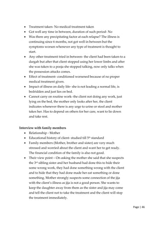 Page | 46
• Treatment taken‐ No medical treatment taken
• Got well any time in between, duration of such period‐ No
• Was there any precipitating factor at each relapse? The illness is
continuing since 6 months, not got well in between but the
symptoms worsen whenever any type of treatment is thought to
start.
• Any other treatment tried in between‐ the client had been taken to a
dargah but after that client stopped using her lower limbs and after
she was taken to a pooja she stopped talking, now only talks when
the possession attacks comes.
• Effect of treatment‐ conditioned worsened because of no proper
medical treatment given.
• Impact of illness on daily life‐ she is not leading a normal life, is
bedridden and just lies on bed.
• Cannot carry on routine work‐ the client not doing any work, just
lying on the bed, the mother only looks after her, the client
indicates whenever there is any urge to urine or stool and mother
takes her. Has to depend on others for her care, want to lie down
and take rest.
Interview with family members
• Relationship ‐ Mother
• Educational history of client‐ studied till 5th standard
• Family members (Mother, brother and sister) are very much
stressed and worried about the client and want her to get ready.
The financial condition of the family is also not good.
• Their view point – On asking the mother she said that she suspects
the 3rd
sibling sister and her husband had done this to hide their
some wrong work, they had done something wrong with the client
and to hide that they had done made her eat something or done
something. Mother strongly suspects some connection of the jija
with the client’s illness as jija is not a good person. She wants to
keep the daughter away from them as the sister and jija may come
and tell the client not to take the treatment and the client will stop
the treatment immediately.
 