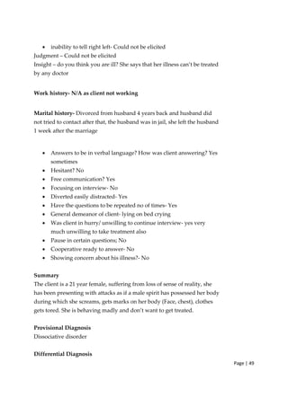 Page | 49
• inability to tell right left‐ Could not be elicited
Judgment – Could not be elicited
Insight – do you think you are ill? She says that her illness can’t be treated
by any doctor
Work history‐ N/A as client not working
Marital history‐ Divorced from husband 4 years back and husband did
not tried to contact after that, the husband was in jail, she left the husband
1 week after the marriage
• Answers to be in verbal language? How was client answering? Yes
sometimes
• Hesitant? No
• Free communication? Yes
• Focusing on interview‐ No
• Diverted easily distracted‐ Yes
• Have the questions to be repeated no of times‐ Yes
• General demeanor of client‐ lying on bed crying
• Was client in hurry/ unwilling to continue interview‐ yes very
much unwilling to take treatment also
• Pause in certain questions; No
• Cooperative ready to answer‐ No
• Showing concern about his illness?‐ No
Summary
The client is a 21 year female, suffering from loss of sense of reality, she
has been presenting with attacks as if a male spirit has possessed her body
during which she screams, gets marks on her body (Face, chest), clothes
gets tored. She is behaving madly and don’t want to get treated.
Provisional Diagnosis
Dissociative disorder
Differential Diagnosis
 