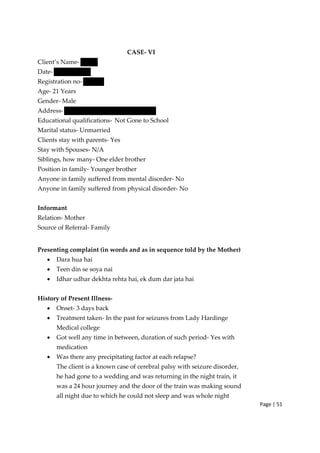 Page | 51
CASE‐ VI
Client’s Name‐
Date‐
Registration no‐
Age‐ 21 Years
Gender‐ Male
Address‐
Educational qualifications‐ Not Gone to School
Marital status‐ Unmarried
Clients stay with parents‐ Yes
Stay with Spouses‐ N/A
Siblings, how many‐ One elder brother
Position in family‐ Younger brother
Anyone in family suffered from mental disorder‐ No
Anyone in family suffered from physical disorder‐ No
Informant
Relation‐ Mother
Source of Referral‐ Family
Presenting complaint (in words and as in sequence told by the Mother)
• Dara hua hai
• Teen din se soya nai
• Idhar udhar dekhta rehta hai, ek dum dar jata hai
History of Present Illness‐
• Onset‐ 3 days back
• Treatment taken‐ In the past for seizures from Lady Hardinge
Medical college
• Got well any time in between, duration of such period‐ Yes with
medication
• Was there any precipitating factor at each relapse?
The client is a known case of cerebral palsy with seizure disorder,
he had gone to a wedding and was returning in the night train, it
was a 24 hour journey and the door of the train was making sound
all night due to which he could not sleep and was whole night
 