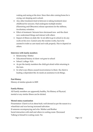 Page | 52
waking and seeing at the door. Since then after coming home he is
crying, not sleeping and is afraid.
• Any other treatment tried in between is taking treatment since
childhood for seizures. Had undergone multiple tendon
(Hamstring and Obturator) release operations for the stiffness,
involuntary urination.
• Effect of treatment‐ Seizures have decreased now and the client
now understand things and interact with others
• Impact of illness on daily life‐ Is not able to go to school or do any
work on his own. Cannot carry the routine works, has to be
assisted to toilet as cant stand and walk properly. Has to depend on
others.
Interview with family members
• Relationship‐ Mother
• Educational history of client‐ not gone to school
• School / college‐ N/A
• As per the family members the child got afraid while returning in
the train.
• In what ways illness caused inconvenience to them‐ the client is
leading a dependent life, he needs an assistance to do things.
Past History
History of similar episode in 2009
Family History
All Family members are apparently healthy, No History of Physical,
mental or any similar illness can be elicited.
Mental status examination
Presentation‐ Client is of an obese built, well dressed as per the season in a
wheelchair and was having increased salivation
If someone accompanying and who‐ Mother and Brother
Social interaction with staff and others in waiting room‐ Decreased
Talking to himself in waiting room‐ No
 