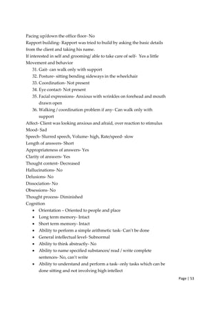 Page | 53
Pacing up/down the office floor‐ No
Rapport building‐ Rapport was tried to build by asking the basic details
from the client and taking his name.
If interested in self and grooming/ able to take care of self‐ Yes a little
Movement and behavior
31. Gait‐ can walk only with support
32. Posture‐ sitting bending sideways in the wheelchair
33. Coordination‐ Not present
34. Eye contact‐ Not present
35. Facial expressions‐ Anxious with wrinkles on forehead and mouth
drawn open
36. Walking / coordination problem if any‐ Can walk only with
support
Affect‐ Client was looking anxious and afraid, over reaction to stimulus
Mood‐ Sad
Speech‐ Slurred speech, Volume‐ high, Rate/speed‐ slow
Length of answers‐ Short
Appropriateness of answers‐ Yes
Clarity of answers‐ Yes
Thought content‐ Decreased
Hallucinations‐ No
Delusions‐ No
Dissociation‐ No
Obsessions‐ No
Thought process‐ Diminished
Cognition
• Orientation – Oriented to people and place
• Long term memory‐ Intact
• Short term memory‐ Intact
• Ability to perform a simple arithmetic task‐ Can’t be done
• General intellectual level‐ Subnormal
• Ability to think abstractly‐ No
• Ability to name specified substances/ read / write complete
sentences‐ No, can’t write
• Ability to understand and perform a task‐ only tasks which can be
done sitting and not involving high intellect
 
