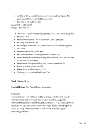 Page | 54
• Ability to draw a simple map or copy a geometrical figure‐ No,
grasping not there, can’t hold pen, pencil
• Inability to tell right left‐ No
Judgment – Not present
Insight – Not Present
• Answers to be in verbal language? How was client answering? Yes
• Hesitant? No
• Free communication? No as client can’t speak properly
• Evading any answer? No
• Focusing on interview ‐ No , client was anxious and looking here
and there
• Diverted easily distracted‐ Yes
• Have the questions to be repeated no of times‐ Yes
• General demeanor of client‐ Sitting in wheelchair, anxious, bending
on left side, Mouth open
• Was client in hurry/ unwilling to continue interview‐ No
• Pause in certain questions‐ No
• Cooperative ready to answer‐ Yes
• Showing concern about his illness? No
Work History‐ None
Marital History‐ Not Applicable as unmarried
Summary
The client is a 21 year old male child presenting with fear and anxiety
since returning from a 24 hour train journey in a train. As per the
informant the journey was in the night and the door of the train cabin was
loose and making a lot of noise the whole night due to which the patien
could not sleep and since then he is very afraid, not speaking and
interacting as before.
 