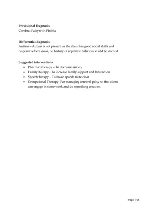 Page | 55
Provisional Diagnosis
Cerebral Palsy with Phobia
Differential diagnosis
Autism – Autism is not present as the client has good social skills and
responsive behavious, no history of repitative bahviour could be elicited.
Suggested interventions
• Pharmacotherapy – To decrease anxiety
• Family therapy ‐ To increase family support and Interaction
• Speech therapy – To make speech more clear
• Occupational Therapy‐ For managing cerebral palsy so that client
can engage in some work and do something creative.
 
