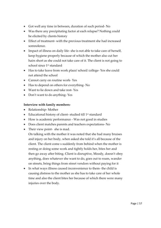 Page | 57
• Got well any time in between, duration of such period‐ No
• Was there any precipitating factor at each relapse? Nothing could
be elicited by clients history
• Effect of treatment‐ with the previous treatment she had increased
somnolence.
• Impact of illness on daily life‐ she is not able to take care of herself,
keep hygiene properly because of which the mother also cut her
hairs short as she could not take care of it. The client is not going to
school since 1st standard
• Has to take leave from work place/ school/ college‐ Yes she could
not attend the school
• Cannot carry on routine work‐ Yes
• Has to depend on others for everything‐ No
• Want to lie down and take rest‐ Yes
• Don’t want to do anything‐ Yes
Interview with family members‐
• Relationship‐ Mother
• Educational history of client‐ studied till 1st
standard
• How is academic performance ‐ Was not good in studies
• Does client matches parents and teachers expectations‐ No
• Their view point‐ she is mad.
On talking with the mother it was noted that she had many bruises
and injury on her body, when asked she told it’s all because of the
client. The client come s suddenly from behind when the mother is
resting or doing some work and tightly holds her, bites her and
then go away after biting. Client is disruptive, Moody, doesn’t obey
anything, does whatever she want to do, goes out to roam, wander
on streets, bring things from street vendors without paying for it
• In what ways illness caused inconvenience to them‐ the child is
causing distress to the mother as she has to take care of her whole
time and also the client bites her because of which there were many
injuries over the body.
 