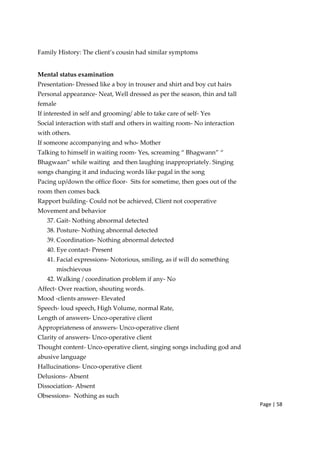 Page | 58
Family History: The client’s cousin had similar symptoms
Mental status examination
Presentation‐ Dressed like a boy in trouser and shirt and boy cut hairs
Personal appearance‐ Neat, Well dressed as per the season, thin and tall
female
If interested in self and grooming/ able to take care of self‐ Yes
Social interaction with staff and others in waiting room‐ No interaction
with others.
If someone accompanying and who‐ Mother
Talking to himself in waiting room‐ Yes, screaming “ Bhagwann” “
Bhagwaan” while waiting and then laughing inappropriately. Singing
songs changing it and inducing words like pagal in the song
Pacing up/down the office floor‐ Sits for sometime, then goes out of the
room then comes back
Rapport building‐ Could not be achieved, Client not cooperative
Movement and behavior
37. Gait‐ Nothing abnormal detected
38. Posture‐ Nothing abnormal detected
39. Coordination‐ Nothing abnormal detected
40. Eye contact‐ Present
41. Facial expressions‐ Notorious, smiling, as if will do something
mischievous
42. Walking / coordination problem if any‐ No
Affect‐ Over reaction, shouting words.
Mood ‐clients answer‐ Elevated
Speech‐ loud speech, High Volume, normal Rate,
Length of answers‐ Unco‐operative client
Appropriateness of answers‐ Unco‐operative client
Clarity of answers‐ Unco‐operative client
Thought content‐ Unco‐operative client, singing songs including god and
abusive language
Hallucinations‐ Unco‐operative client
Delusions‐ Absent
Dissociation‐ Absent
Obsessions‐ Nothing as such
 