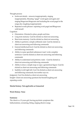 Page | 59
Thought process
• Irrelevant details – answers inappropriately, singing
inappropriately, Shouting “pagal” word again and again and
singing bhagwaan bhagwaan and including the word pagal in the
songs also. laughing inappropriately
• Repeated words phrases‐ repeating work pagal and Bhagwann
with herself
Cognition
• Orientation‐ Oriented to place, people and time.
• Long term memory‐ Cant be elicited as client not answering
• Short term memory‐ Cant be elicited as client not answering
• Ability to perform a simple arithmetic task‐ Cant be elicited as
client not answering and following commands
• General intellectual level‐ Cant be elicited as client not answering
and following commands
• Ability to name specified substances/ read / write complete
sentences‐ Cant be elicited as client not answering and following
commands
• Ability to understand and perform a task‐ ‐ Cant be elicited as
client not answering and following commands
• Ability to draw a simple map or copy a geometrical figure‐ Cant be
elicited as client not answering and following commands
• Inability to tell right left‐ Can’t be elicited as client not answering
and following commands, but mother says no.
Judgment‐ Can’t be elicited as client not answering
Insight‐ Client not answering questions but herself laughing and
repeating words
Marital history‐ Not applicable as Unmarried
Work History‐ None
Summary
The client is a 13 years girl, having psychotic symptoms like
hallucinations, screaming, biting, singing abusive songs.
 