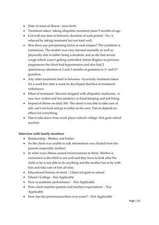 Page | 62
• Date of onset of illness ‐ since birth
• Treatment taken‐ taking allopathic treatment since 9 months of age.
• Got well any time in between, duration of such period ‐ No, is
relieved by taking treatment but not total well.
• Was there any precipitating factor at each relapse? The condition is
continuous. The mother was very stressed mentally as well as
physically due to father being a alcoholic and as she had severe
cough which wasn’t getting controlled, before Raghav in previous
pregnancies the client had hypertension and also had 2
spontaneous abortion at 2 and 3 months of gestation in 1st
and 2nd
gestation.
• Any other treatment tried in between‐ Ayurvedic treatment taken
for a week but after a week he developed diarrhea so treatment
withdrawn.
• Effect of treatment‐ Seizures stopped with allopathic medicines, is
now less violent and less tendency to head banging and self biting
• Impact of illness on daily life‐ The client is not able to take care of
self, can’t eat food and go to toilet on his own. Has to depend on
others for everything.
• Has to take leave from work place/ school/ college‐ Not gone school
anytime
Interview with family members
• Relationship ‐ Mother and Father
• As the client was unable to talk information was elicited from the
parents (especially mother)
• In what ways illness caused inconvenience to them‐ Mother is
concerned as the child is not well and they have to look after the
child as he is not able to do anything and the mother has to be with
him and take care of him all time.
• Educational history of client – Client not gone to school
• School / College ‐ Not Applicable
• How is academic performance ‐ Not Applicable
• Does client matches parents and teachers expectations ‐ Not
Applicable
• How has the performance been over years? – Not Applicable
 