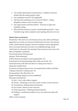 Page | 63
• Any sudden deterioration in performance – Inability to perform
simple tasks like eating, going to toilet.
• Any complaints received‐ Not Applicable
• Has they done anything so far to correct it? What? – Taking
allopathic treatment since 9 months of age.
• Any improvement with their efforts? – Decrease in anger and
irritability, biting.
• When did they decide to consult a mental health specialist? – Since
9 months of age when complaint wasn’t getting relieved on its own.
Mental status examination
Presentation‐ The client was well dressed, drowsy lean child, with Hyper‐
pigmented scar marks over dorsum of both hands and arms. Was dressed
neatly, maintaining the hygiene, dressed according to season appropriate.
Due to increased salivation, the saliva was dribbling through mouth
which had to be cleaned by the attendant. Semi conscious state, due to the
effect of allopathic medication.
Personal grooming‐ Well groomed
Hygiene‐ Well maintained
If client dressed according to season appropriate‐ Yes
If interested in self and grooming/ able to take care of self ‐ No
Social interaction with staff and others in waiting room‐ Bad, no
interaction could be there.
If someone accompanying and who‐ Accompanied by mother and father
Talking to himself in waiting room‐ No
Pacing up/down the office floor‐ No
Rapport building‐ Rapport can’t be established
Movement and behavior
43. Gait – Can’t walk without support
44. Posture – Reclining on one side of chair as client is semi conscious
45. Coordination‐ Nothing abnormal detected
46. Eye contact‐ Absent as semi conscious
47. Facial expressions ‐ Nothing abnormal detected
48. Walking / coordination problem if any‐ Can stand and walk with
support.
Affect‐ Lack of response
 