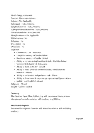 Page | 64
Mood‐ Sleepy, somnolent.
Speech – Absent, not attained.
Volume ‐ Not Applicable
Rate/speed ‐ Not Applicable
Length of answers ‐ Not Applicable
Appropriateness of answers ‐ Not Applicable
Clarity of answers ‐ Not Applicable
Thought content ‐ Not Applicable
Hallucinations ‐ No
Delusions ‐ No
Dissociation ‐ No
Obsessions ‐ No
Cognition
• Orientation – Can’t be elicited
• Long term memory – Can’t be elicited
• Short term memory – Can’t be elicited
• Ability to perform a simple arithmetic task – Can’t be elicited
• General intellectual level ‐ Subnormal
• Ability to think abstractly ‐ Absent
• Ability to name specified substances/ read / write complete
sentences ‐ Absent
• Ability to understand and perform a task ‐ Absent
• Ability to draw a simple map or copy a geometrical figure ‐ Absent
• Inability to tell right left‐ Absent
Judgment – Absent
Insight – Can’t be elicited
Summary
The client is a 9 year Male child staying with parents and having seizure
disorder and mental retardation with tendency to self biting.
Provisional diagnosis
Pervasive Development Disorder with Mental retardation with self biting
tendency.
 