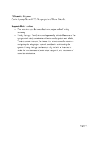 Page | 65
Differential diagnosis
Cerebral palsy‐ Normal EEG. No symptoms of Motor Disorder.
Suggested interventions
• Pharmacotherapy‐ To control seizures, anger and self biting
tendency
• Family therapy‐ Family therapy is generally initiated because of the
symptomatic of dysfunction within the family system as a whole.
The therapist focuses on the interaction between family members,
analyzing the role played by each member in maintaining the
system. Family therapy can be especially helpful in this case to
make the environment at home more congenial, and treatment of
father for alcoholism.
 