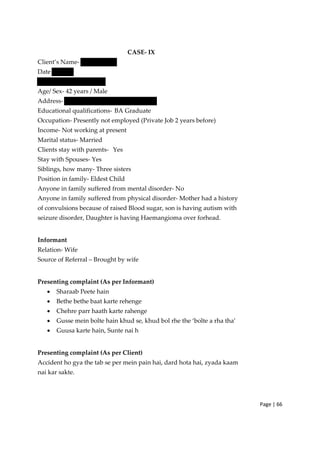Page | 66
CASE‐ IX
Client’s Name‐
Date
Age/ Sex‐ 42 years / Male
Address‐
Educational qualifications‐ BA Graduate
Occupation‐ Presently not employed (Private Job 2 years before)
Income‐ Not working at present
Marital status‐ Married
Clients stay with parents‐ Yes
Stay with Spouses‐ Yes
Siblings, how many‐ Three sisters
Position in family‐ Eldest Child
Anyone in family suffered from mental disorder‐ No
Anyone in family suffered from physical disorder‐ Mother had a history
of convulsions because of raised Blood sugar, son is having autism with
seizure disorder, Daughter is having Haemangioma over forhead.
Informant
Relation‐ Wife
Source of Referral – Brought by wife
Presenting complaint (As per Informant)
• Sharaab Peete hain
• Bethe bethe baat karte rehenge
• Chehre parr haath karte rahenge
• Gusse mein bolte hain khud se, khud bol rhe the ‘bolte a rha tha’
• Guusa karte hain, Sunte nai h
Presenting complaint (As per Client)
Accident ho gya the tab se per mein pain hai, dard hota hai, zyada kaam
nai kar sakte.
 