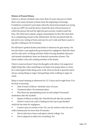 Page | 67
History of Present Illness‐
Client is a chronic alcoholic since more than 10 years, because of which
there were many tensions at home from the beginning of marriage.
Conditions worsened 2 years back when the client (intoxicated) was trying
to get on a DTC bus and the driver closed the door of buss because of
which the person fell and his right foot got severely crushed under the
buss. The client had a plastic surgery immediately for this. But since then
he is complaining of pain in the affected feet. He has not joined back his
job and is now resting at home and says he can’t walk and there is pain in
leg after walking for 10‐15 minutes.
He still hasn’t quitted alcohol and drinks it whenever he gets money. He
has also done a case against the government for negligence. Both the client
and his wife aren’t working and their child is having disability (Seizures
and mental retardation), there are financial constraints at home. The
client’s father is the sole working member of the family.
Client is reserved doesn’t share his thoughts with others. Get angered at
slight things like when something is not kept at its proper place or when
he is interrupted while doing some work. Gets involved in quarrels and is
always saying things in anger. Saying things when walking in anger on
roads.
Sleep is sound sleeping in afternoon for 2‐2 ½ hour and in night from 12 to
8o’clock in morning
• Date of onset of illness‐ Alcoholic since 12 years.
• Treatment taken‐ No treatment taken
• Was there any precipitating factor at each relapse? Increased
alcoholism after the accident.
• Impact of illness on daily life‐ Had left the job after the accident
• Doesn’t want to do a job is looking for the case to get finished
which he has done for negligence.
• Cannot carry on routine work‐ No, can do routine work, but can’t
walk continuously for more than 10 minutes.
• Has to take leave from work place/ school/ college‐ Yes
• Has to depend on others for everything‐ No
 