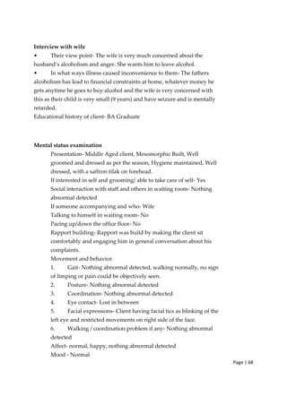 Page | 68
Interview with wife
• Their view point‐ The wife is very much concerned about the
husband’s alcoholism and anger. She wants him to leave alcohol.
• In what ways illness caused inconvenience to them‐ The fathers
alcoholism has lead to financial constraints at home, whatever money he
gets anytime he goes to buy alcohol and the wife is very concerned with
this as their child is very small (9 years) and have seizure and is mentally
retarded.
Educational history of client‐ BA Graduate
Mental status examination
Presentation‐ Middle Aged client, Mesomorphic Built, Well
groomed and dressed as per the season, Hygiene maintained, Well
dressed, with a saffron tilak on forehead.
If interested in self and grooming/ able to take care of self‐ Yes
Social interaction with staff and others in waiting room‐ Nothing
abnormal detected
If someone accompanying and who‐ Wife
Talking to himself in waiting room‐ No
Pacing up/down the office floor‐ No
Rapport building‐ Rapport was build by making the client sit
comfortably and engaging him in general conversation about his
complaints.
Movement and behavior
1. Gait‐ Nothing abnormal detected, walking normally, no sign
of limping or pain could be objectively seen.
2. Posture‐ Nothing abnormal detected
3. Coordination‐ Nothing abnormal detected
4. Eye contact‐ Lost in between
5. Facial expressions‐ Client having facial tics as blinking of the
left eye and restricted movements on right side of the face.
6. Walking / coordination problem if any‐ Nothing abnormal
detected
Affect‐ normal, happy, nothing abnormal detected
Mood ‐ Normal
 