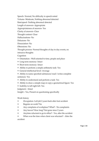 Page | 69
Speech‐ Normal, No difficulty in speech noted
Volume‐ Moderate, Nothing abnormal detected
Rate/speed‐ Nothing abnormal detected
Length of answers‐ Appropriate
Appropriateness of answers‐ Yes
Clarity of answers‐ Clear
Thought content‐ Clear
Hallucinations‐ No
Delusions‐ No
Dissociation‐ No
Obsessions‐ No
Thought process‐ Normal thoughts of day to day events, no
intrusive thoughts
Cognition
• Orientation ‐ Well oriented to time, people and place
• Long term memory‐ Intact
• Short term memory‐ Intact
• Ability to perform a simple arithmetic task‐ Yes
• General intellectual level‐ Average
• Ability to name specified substances/ read / writes complete
sentences‐ Yes
• Ability to understand and perform a task‐ Yes
• Ability to draw a simple map or copy a geometrical figure‐ Yes
• Inability to tell right left‐ Yes
Judgment – Intact
Insight – Yes, Present on questioning specifically
Work history
• Occupation‐ Left job 2 years back after foot accident
• Regular on work? No
• Any complains of workplace? What? ‐ No complaints
• Any leaves? How long? Not gone since 2 years
• Anytime reluctant to go to office? ‐ Yes, after the accident
• When was the time when client was reluctant? ‐ After the
accident
 