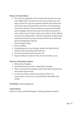 Page | 73
History of Present Illness‐
• The client was apparently well 3 months back when her son stole
some 20,000 rupee from home and ran away, husband was very
angry with this and got into argument with the wife and beat her
on the head, chest and pushed her on the floor. He had bleeding
from left ear that day. Client was taken to a government hospital
and investigated and sent back home. Since then she had pain in
neck, unable to move it downwards, pain in left ear, find it difficult
to stand from sitting position. She also complained of Mann udass
rehta hai, Kuch karne ka mann nai karta, Neend nai ati, Jaldi thak
jati hun, Zindagi bekar lagti hai
Client’s Weight‐ 40 Kg
• Onset‐ Insidious
• Precipitating factor at each relapse‐ Quarrel and fight with the
husband, after the husband had beaten her.
• Any other treatment tried in between‐ No
• Impact of illness on daily life‐ She can’t live normally, is sad.
Interview with family members
• Relationship‐ Daughter
• Educational history of client‐ studied till 8th
standard
• Their view point‐ the complaints started after father has beaten her
after brother left the house.
• In what ways illness caused inconvenience to them‐ No
inconvenience as such, she is concerned about the health of the
mother.
Past History‐ Nothing Significant
Family History
Father is a chronic alcoholic Daughter is taking psychiatric treatment
 
