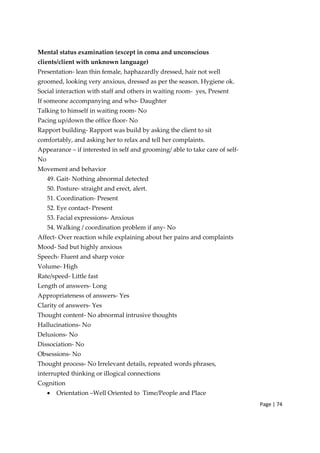 Page | 74
Mental status examination (except in coma and unconscious
clients/client with unknown language)
Presentation‐ lean thin female, haphazardly dressed, hair not well
groomed, looking very anxious, dressed as per the season. Hygiene ok.
Social interaction with staff and others in waiting room‐ yes, Present
If someone accompanying and who‐ Daughter
Talking to himself in waiting room‐ No
Pacing up/down the office floor‐ No
Rapport building‐ Rapport was build by asking the client to sit
comfortably, and asking her to relax and tell her complaints.
Appearance – if interested in self and grooming/ able to take care of self‐
No
Movement and behavior
49. Gait‐ Nothing abnormal detected
50. Posture‐ straight and erect, alert.
51. Coordination‐ Present
52. Eye contact‐ Present
53. Facial expressions‐ Anxious
54. Walking / coordination problem if any‐ No
Affect‐ Over reaction while explaining about her pains and complaints
Mood‐ Sad but highly anxious
Speech‐ Fluent and sharp voice
Volume‐ High
Rate/speed‐ Little fast
Length of answers‐ Long
Appropriateness of answers‐ Yes
Clarity of answers‐ Yes
Thought content‐ No abnormal intrusive thoughts
Hallucinations‐ No
Delusions‐ No
Dissociation‐ No
Obsessions‐ No
Thought process‐ No Irrelevant details, repeated words phrases,
interrupted thinking or illogical connections
Cognition
• Orientation –Well Oriented to Time/People and Place
 