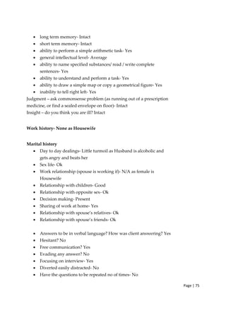 Page | 75
• long term memory‐ Intact
• short term memory‐ Intact
• ability to perform a simple arithmetic task‐ Yes
• general intellectual level‐ Average
• ability to name specified substances/ read / write complete
sentences‐ Yes
• ability to understand and perform a task‐ Yes
• ability to draw a simple map or copy a geometrical figure‐ Yes
• inability to tell right left‐ Yes
Judgment – ask commonsense problem (as running out of a prescription
medicine, or find a sealed envelope on floor)‐ Intact
Insight – do you think you are ill? Intact
Work history‐ None as Housewife
Marital history
• Day to day dealings‐ Little turmoil as Husband is alcoholic and
gets angry and beats her
• Sex life‐ Ok
• Work relationship (spouse is working if)‐ N/A as female is
Housewife
• Relationship with children‐ Good
• Relationship with opposite sex‐ Ok
• Decision making‐ Present
• Sharing of work at home‐ Yes
• Relationship with spouse’s relatives‐ Ok
• Relationship with spouse’s friends‐ Ok
• Answers to be in verbal language? How was client answering? Yes
• Hesitant? No
• Free communication? Yes
• Evading any answer? No
• Focusing on interview‐ Yes
• Diverted easily distracted‐ No
• Have the questions to be repeated no of times‐ No
 