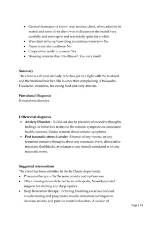 Page | 76
• General demeanor of client‐ very anxious client, when asked to be
seated and some other client was in discussion she seated very
carefully and erect spine and was totally quiet for a while
• Was client in hurry/ unwilling to continue interview‐ No
• Pause in certain questions‐ No
• Cooperative ready to answer‐ Yes
• Showing concern about his illness?‐ Yes, very much
Summary
The client is a 45 year old lady, who has got in a fight with the husband
and the husband beat her. She is since then complaining of bodyache,
Headache, weakness, not eating food and very anxious.
Provisional Diagnosis
Somatoform disorder
Differential diagnosis
• Anxiety Disorder – Ruled out due to presence of excessive thoughts,
feelings, or behaviors related to the somatic symptoms or associated
health concerns, Undue concern about somatic symptoms
• Post traumatic stress disorder: Absence of any trauma, or any
recurrent intrusive thoughts about any traumatic event, dissociative
reactions, flashblacks, avoidance to any stimuli associated with any
traumatic event.
Suggested interventions
The client has been admitted in the In Clients department.
• Pharmacotherapy – To Decrease anxiety and restlessness.
• Other investigations‐ Referred to an orthopedic, Neurologist and
surgeon for eliciting any deep injuries.
• Deep Relaxation therapy‐ Including breathing exercises, focused
muscle tensing and progressive muscle relaxation techniques to
decrease anxiety and provide mental relaxation. A session of
 