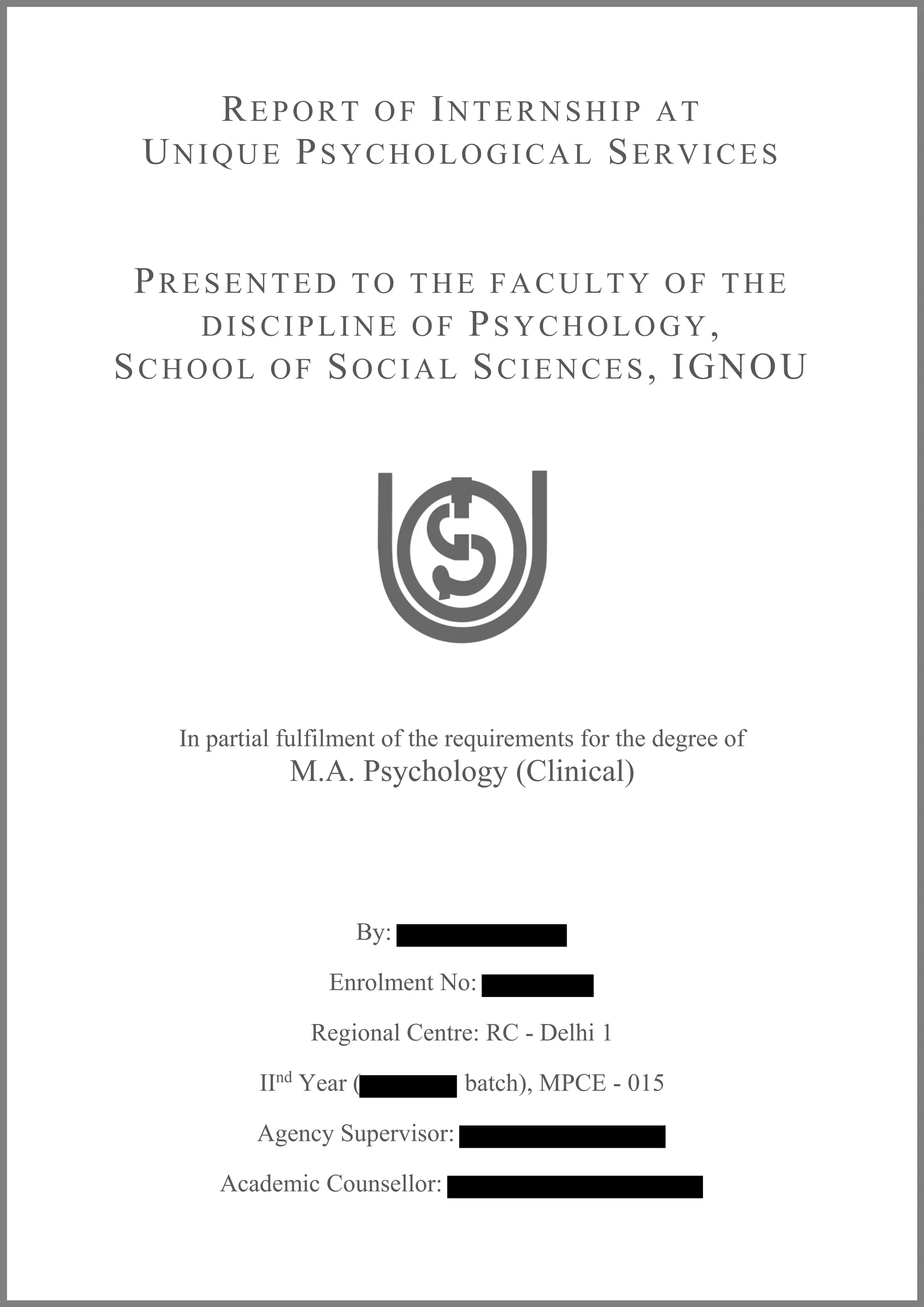 REPORT OF INTERNSHIP AT
UNIQUE PSYCHOLOGICAL SERVICES
PRESENTED TO THE FACU LTY OF THE
DISCIPLINE OF PSYCHOLOGY,
SCHOOL OF SOCIAL SCIENCES, IGNOU
In partial fulfilment of the requirements for the degree of
M.A. Psychology (Clinical)
By:
Enrolment No:
Regional Centre: RC - Delhi 1
IInd
Year ( batch), MPCE - 015
Agency Supervisor:
Academic Counsellor:
 