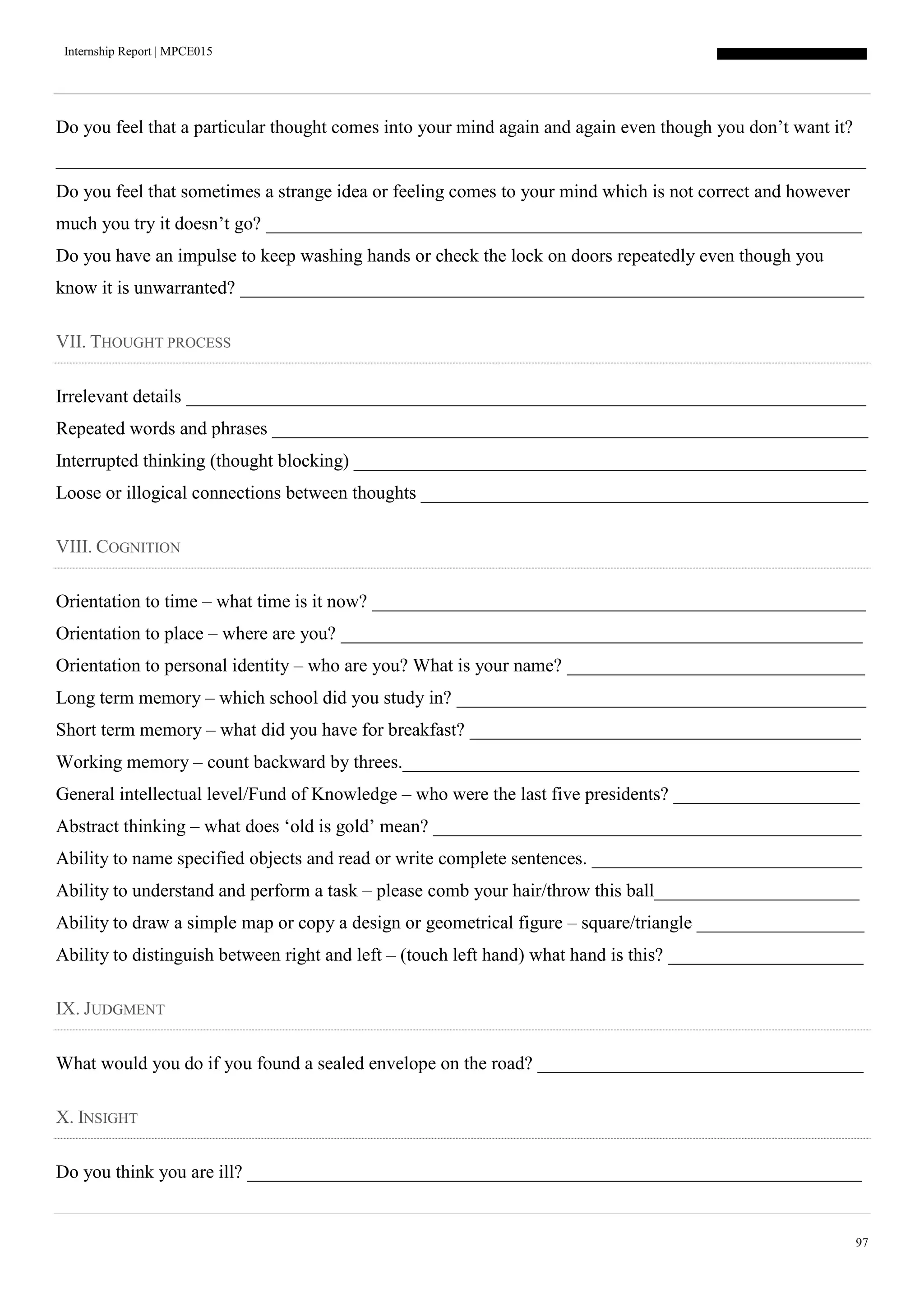 Internship Report | MPCE015
97
Do you feel that a particular thought comes into your mind again and again even though you don’t want it?
_______________________________________________________________________________________
Do you feel that sometimes a strange idea or feeling comes to your mind which is not correct and however
much you try it doesn’t go? ________________________________________________________________
Do you have an impulse to keep washing hands or check the lock on doors repeatedly even though you
know it is unwarranted? ___________________________________________________________________
VII. THOUGHT PROCESS
Irrelevant details _________________________________________________________________________
Repeated words and phrases ________________________________________________________________
Interrupted thinking (thought blocking) _______________________________________________________
Loose or illogical connections between thoughts ________________________________________________
VIII. COGNITION
Orientation to time – what time is it now? _____________________________________________________
Orientation to place – where are you? ________________________________________________________
Orientation to personal identity – who are you? What is your name? ________________________________
Long term memory – which school did you study in? ____________________________________________
Short term memory – what did you have for breakfast? __________________________________________
Working memory – count backward by threes._________________________________________________
General intellectual level/Fund of Knowledge – who were the last five presidents? ____________________
Abstract thinking – what does ‘old is gold’ mean? ______________________________________________
Ability to name specified objects and read or write complete sentences. _____________________________
Ability to understand and perform a task – please comb your hair/throw this ball______________________
Ability to draw a simple map or copy a design or geometrical figure – square/triangle __________________
Ability to distinguish between right and left – (touch left hand) what hand is this? _____________________
IX. JUDGMENT
What would you do if you found a sealed envelope on the road? ___________________________________
X. INSIGHT
Do you think you are ill? __________________________________________________________________
 