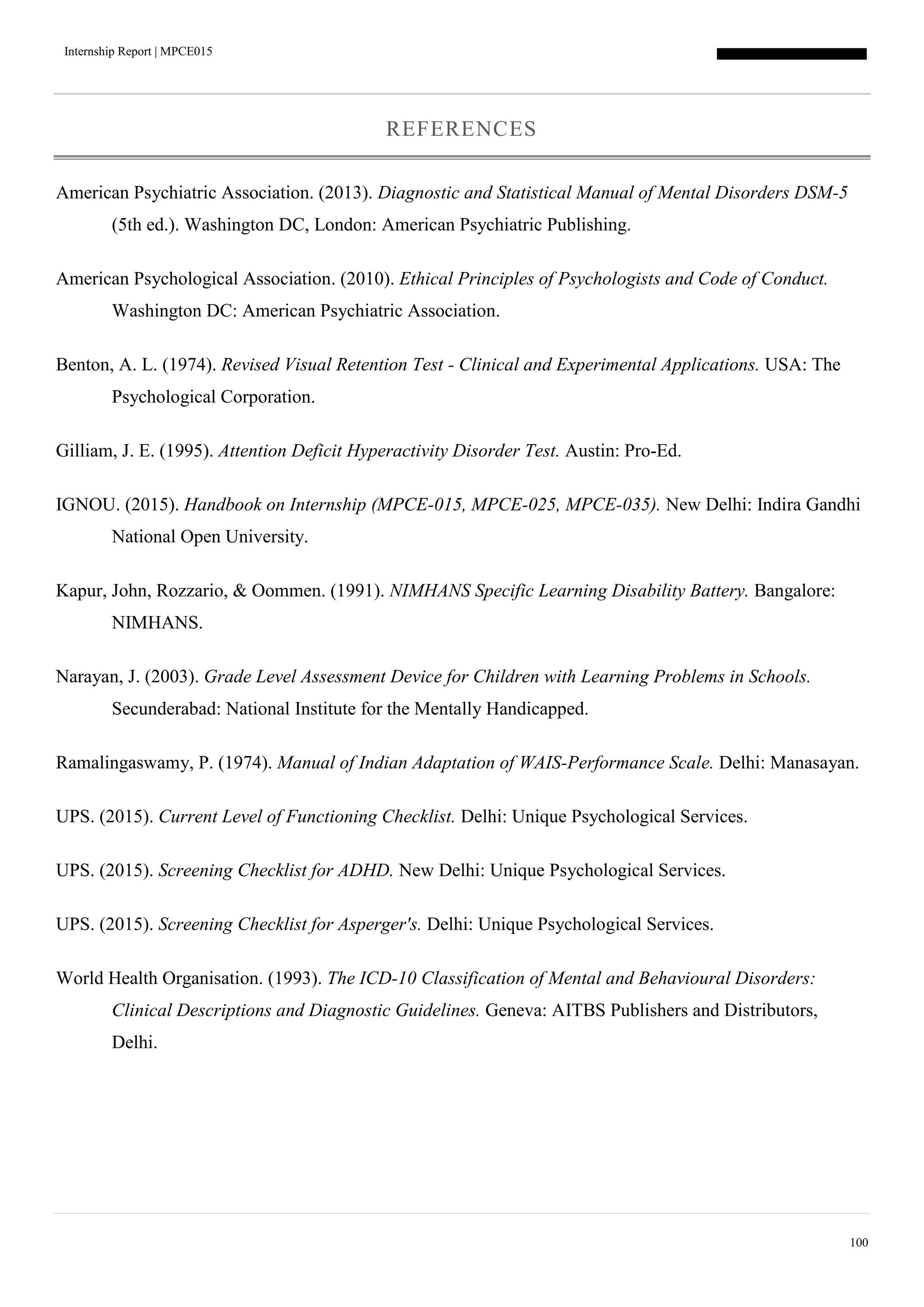 Internship Report | MPCE015
100
REFERENCES
American Psychiatric Association. (2013). Diagnostic and Statistical Manual of Mental Disorders DSM-5
(5th ed.). Washington DC, London: American Psychiatric Publishing.
American Psychological Association. (2010). Ethical Principles of Psychologists and Code of Conduct.
Washington DC: American Psychiatric Association.
Benton, A. L. (1974). Revised Visual Retention Test - Clinical and Experimental Applications. USA: The
Psychological Corporation.
Gilliam, J. E. (1995). Attention Deficit Hyperactivity Disorder Test. Austin: Pro-Ed.
IGNOU. (2015). Handbook on Internship (MPCE-015, MPCE-025, MPCE-035). New Delhi: Indira Gandhi
National Open University.
Kapur, John, Rozzario, & Oommen. (1991). NIMHANS Specific Learning Disability Battery. Bangalore:
NIMHANS.
Narayan, J. (2003). Grade Level Assessment Device for Children with Learning Problems in Schools.
Secunderabad: National Institute for the Mentally Handicapped.
Ramalingaswamy, P. (1974). Manual of Indian Adaptation of WAIS-Performance Scale. Delhi: Manasayan.
UPS. (2015). Current Level of Functioning Checklist. Delhi: Unique Psychological Services.
UPS. (2015). Screening Checklist for ADHD. New Delhi: Unique Psychological Services.
UPS. (2015). Screening Checklist for Asperger's. Delhi: Unique Psychological Services.
World Health Organisation. (1993). The ICD-10 Classification of Mental and Behavioural Disorders:
Clinical Descriptions and Diagnostic Guidelines. Geneva: AITBS Publishers and Distributors,
Delhi.
 