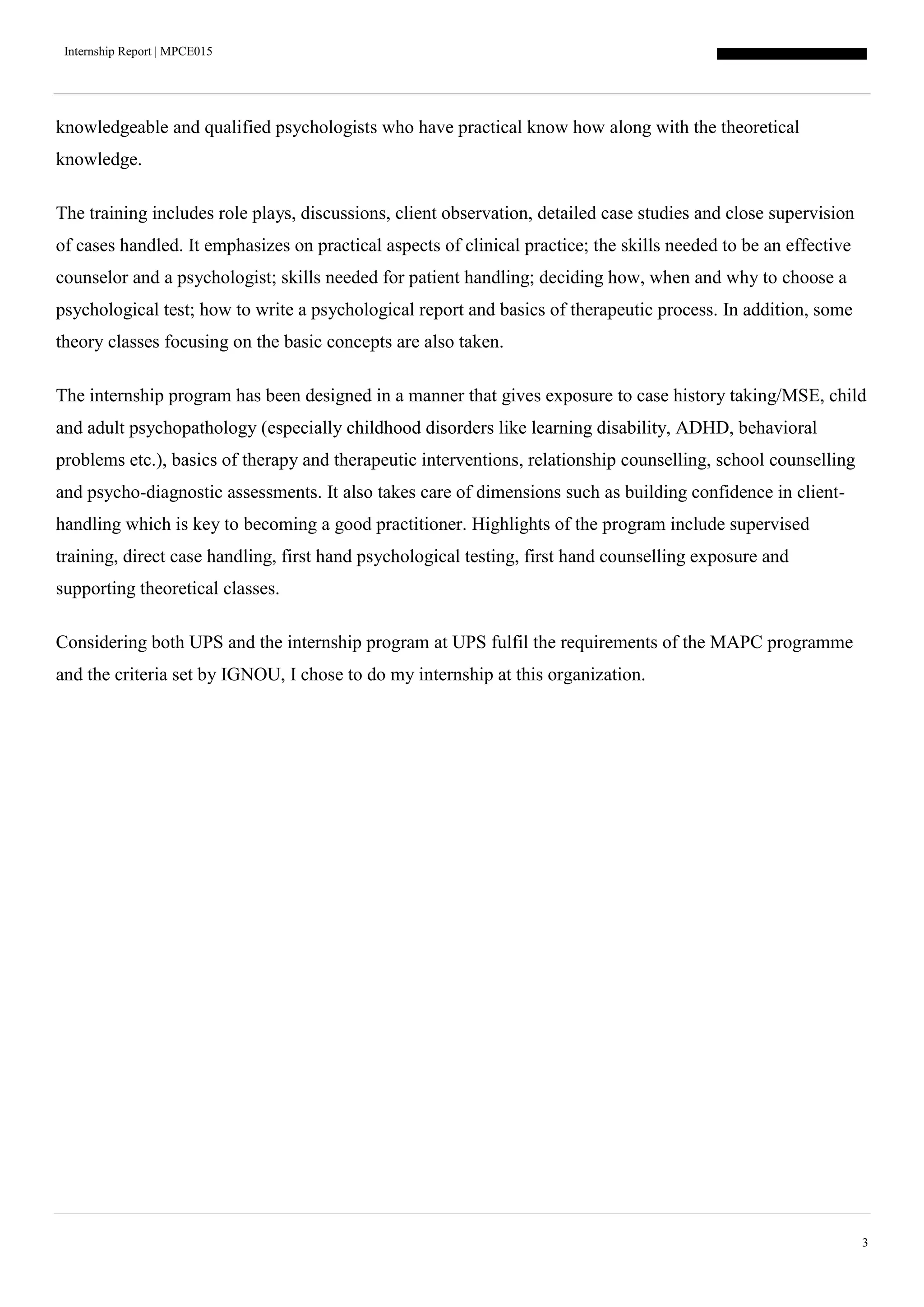 Internship Report | MPCE015
3
knowledgeable and qualified psychologists who have practical know how along with the theoretical
knowledge.
The training includes role plays, discussions, client observation, detailed case studies and close supervision
of cases handled. It emphasizes on practical aspects of clinical practice; the skills needed to be an effective
counselor and a psychologist; skills needed for patient handling; deciding how, when and why to choose a
psychological test; how to write a psychological report and basics of therapeutic process. In addition, some
theory classes focusing on the basic concepts are also taken.
The internship program has been designed in a manner that gives exposure to case history taking/MSE, child
and adult psychopathology (especially childhood disorders like learning disability, ADHD, behavioral
problems etc.), basics of therapy and therapeutic interventions, relationship counselling, school counselling
and psycho-diagnostic assessments. It also takes care of dimensions such as building confidence in client-
handling which is key to becoming a good practitioner. Highlights of the program include supervised
training, direct case handling, first hand psychological testing, first hand counselling exposure and
supporting theoretical classes.
Considering both UPS and the internship program at UPS fulfil the requirements of the MAPC programme
and the criteria set by IGNOU, I chose to do my internship at this organization.
 