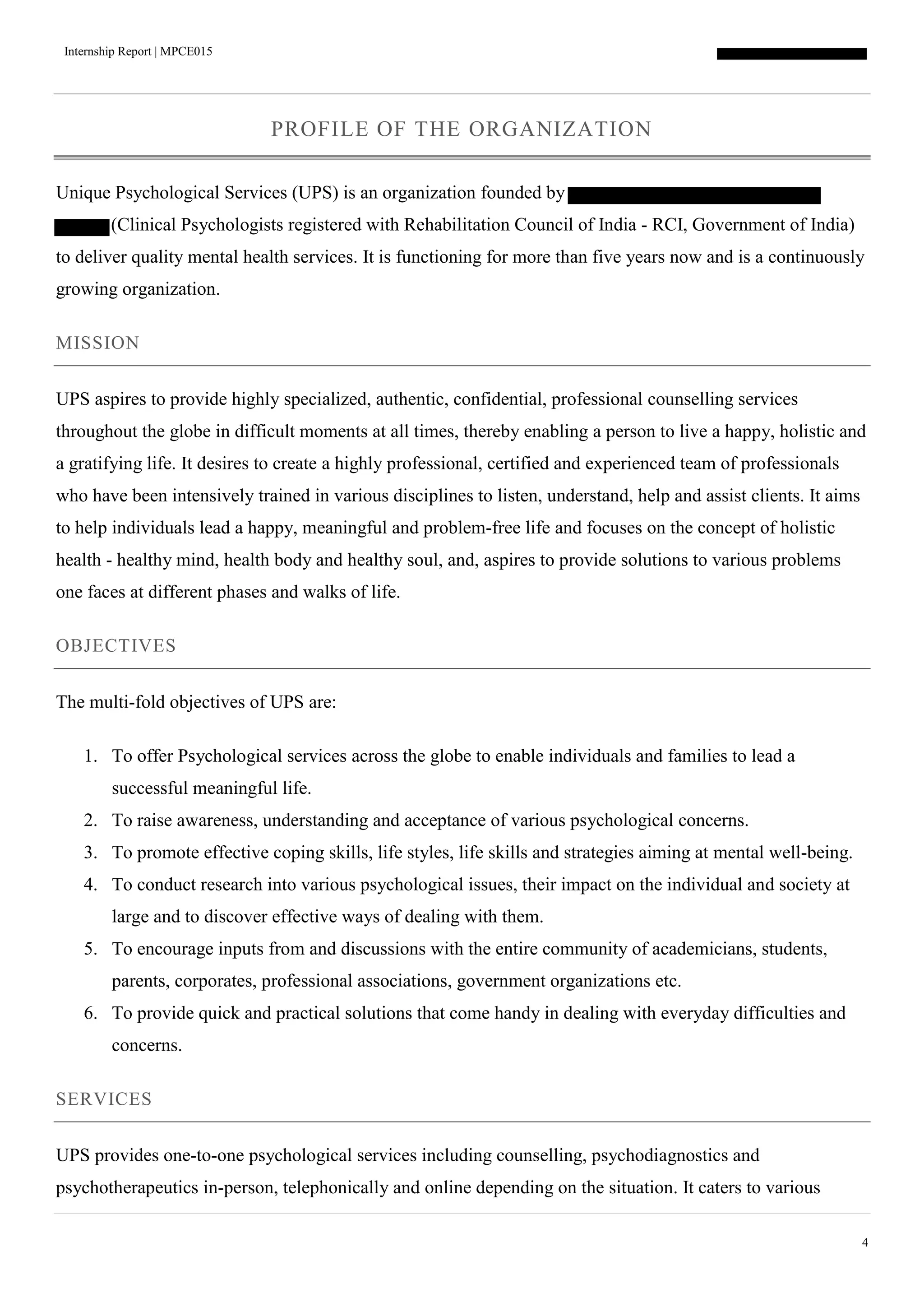 Internship Report | MPCE015
4
PROFILE OF THE ORGANIZATION
Unique Psychological Services (UPS) is an organization founded by
(Clinical Psychologists registered with Rehabilitation Council of India - RCI, Government of India)
to deliver quality mental health services. It is functioning for more than five years now and is a continuously
growing organization.
MISSION
UPS aspires to provide highly specialized, authentic, confidential, professional counselling services
throughout the globe in difficult moments at all times, thereby enabling a person to live a happy, holistic and
a gratifying life. It desires to create a highly professional, certified and experienced team of professionals
who have been intensively trained in various disciplines to listen, understand, help and assist clients. It aims
to help individuals lead a happy, meaningful and problem-free life and focuses on the concept of holistic
health - healthy mind, health body and healthy soul, and, aspires to provide solutions to various problems
one faces at different phases and walks of life.
OBJECTIVES
The multi-fold objectives of UPS are:
1. To offer Psychological services across the globe to enable individuals and families to lead a
successful meaningful life.
2. To raise awareness, understanding and acceptance of various psychological concerns.
3. To promote effective coping skills, life styles, life skills and strategies aiming at mental well-being.
4. To conduct research into various psychological issues, their impact on the individual and society at
large and to discover effective ways of dealing with them.
5. To encourage inputs from and discussions with the entire community of academicians, students,
parents, corporates, professional associations, government organizations etc.
6. To provide quick and practical solutions that come handy in dealing with everyday difficulties and
concerns.
SERVICES
UPS provides one-to-one psychological services including counselling, psychodiagnostics and
psychotherapeutics in-person, telephonically and online depending on the situation. It caters to various
 