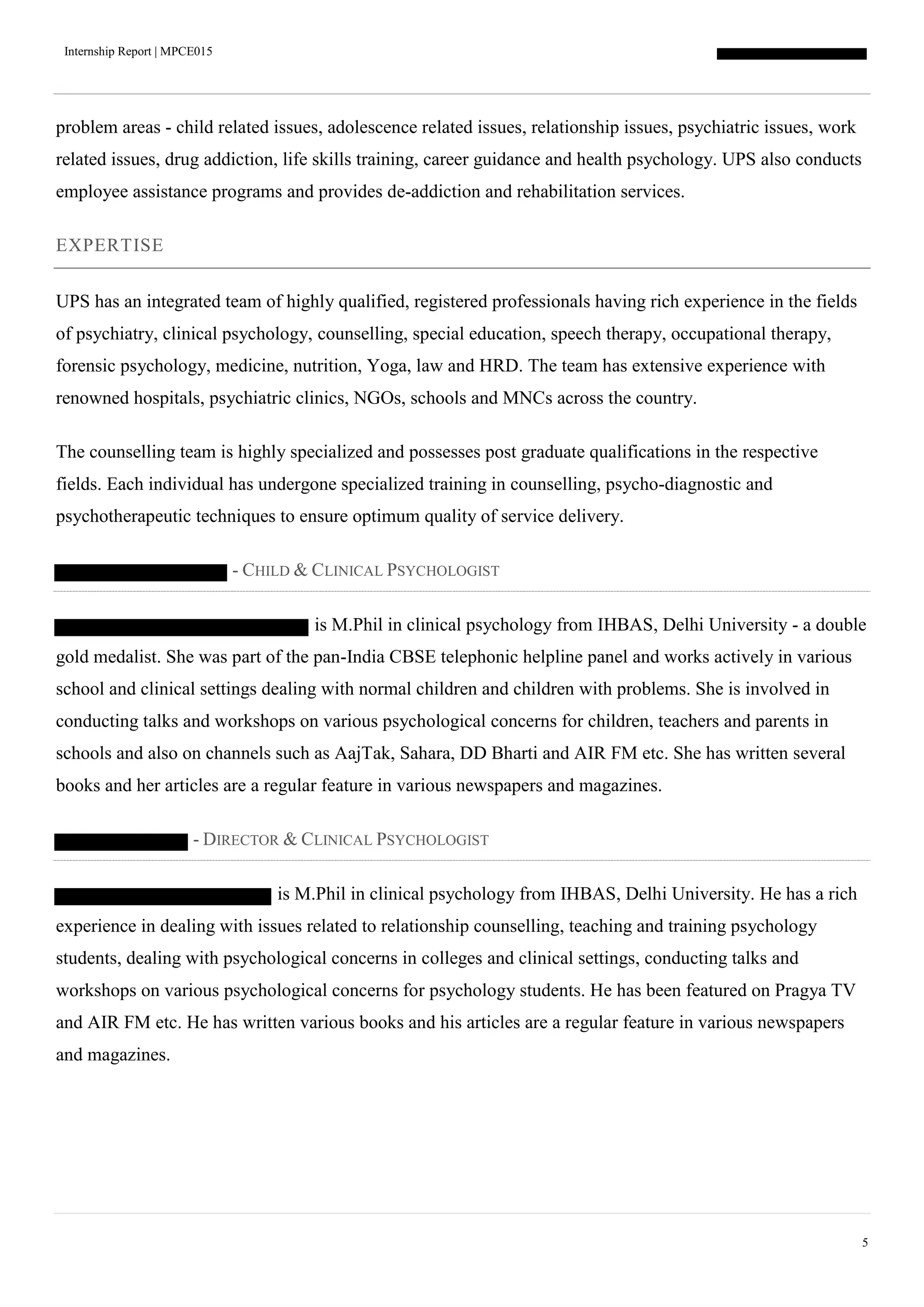 Internship Report | MPCE015
5
problem areas - child related issues, adolescence related issues, relationship issues, psychiatric issues, work
related issues, drug addiction, life skills training, career guidance and health psychology. UPS also conducts
employee assistance programs and provides de-addiction and rehabilitation services.
EXPERTISE
UPS has an integrated team of highly qualified, registered professionals having rich experience in the fields
of psychiatry, clinical psychology, counselling, special education, speech therapy, occupational therapy,
forensic psychology, medicine, nutrition, Yoga, law and HRD. The team has extensive experience with
renowned hospitals, psychiatric clinics, NGOs, schools and MNCs across the country.
The counselling team is highly specialized and possesses post graduate qualifications in the respective
fields. Each individual has undergone specialized training in counselling, psycho-diagnostic and
psychotherapeutic techniques to ensure optimum quality of service delivery.
- CHILD & CLINICAL PSYCHOLOGIST
is M.Phil in clinical psychology from IHBAS, Delhi University - a double
gold medalist. She was part of the pan-India CBSE telephonic helpline panel and works actively in various
school and clinical settings dealing with normal children and children with problems. She is involved in
conducting talks and workshops on various psychological concerns for children, teachers and parents in
schools and also on channels such as AajTak, Sahara, DD Bharti and AIR FM etc. She has written several
books and her articles are a regular feature in various newspapers and magazines.
- DIRECTOR & CLINICAL PSYCHOLOGIST
is M.Phil in clinical psychology from IHBAS, Delhi University. He has a rich
experience in dealing with issues related to relationship counselling, teaching and training psychology
students, dealing with psychological concerns in colleges and clinical settings, conducting talks and
workshops on various psychological concerns for psychology students. He has been featured on Pragya TV
and AIR FM etc. He has written various books and his articles are a regular feature in various newspapers
and magazines.
 