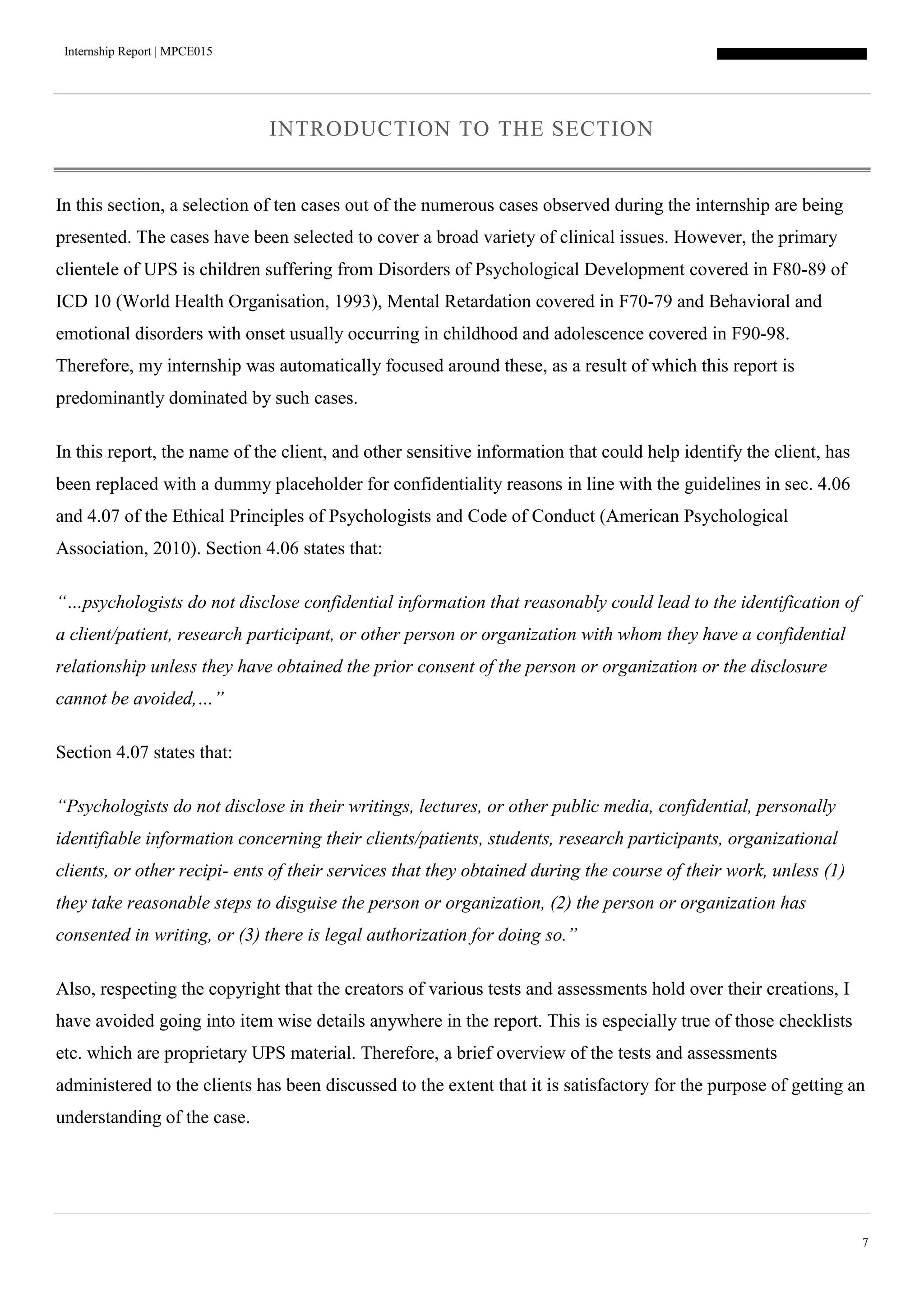 Internship Report | MPCE015
7
INTRODUCTION TO THE SECTION
In this section, a selection of ten cases out of the numerous cases observed during the internship are being
presented. The cases have been selected to cover a broad variety of clinical issues. However, the primary
clientele of UPS is children suffering from Disorders of Psychological Development covered in F80-89 of
ICD 10 (World Health Organisation, 1993), Mental Retardation covered in F70-79 and Behavioral and
emotional disorders with onset usually occurring in childhood and adolescence covered in F90-98.
Therefore, my internship was automatically focused around these, as a result of which this report is
predominantly dominated by such cases.
In this report, the name of the client, and other sensitive information that could help identify the client, has
been replaced with a dummy placeholder for confidentiality reasons in line with the guidelines in sec. 4.06
and 4.07 of the Ethical Principles of Psychologists and Code of Conduct (American Psychological
Association, 2010). Section 4.06 states that:
“…psychologists do not disclose confidential information that reasonably could lead to the identification of
a client/patient, research participant, or other person or organization with whom they have a confidential
relationship unless they have obtained the prior consent of the person or organization or the disclosure
cannot be avoided,…”
Section 4.07 states that:
“Psychologists do not disclose in their writings, lectures, or other public media, confidential, personally
identifiable information concerning their clients/patients, students, research participants, organizational
clients, or other recipi- ents of their services that they obtained during the course of their work, unless (1)
they take reasonable steps to disguise the person or organization, (2) the person or organization has
consented in writing, or (3) there is legal authorization for doing so.”
Also, respecting the copyright that the creators of various tests and assessments hold over their creations, I
have avoided going into item wise details anywhere in the report. This is especially true of those checklists
etc. which are proprietary UPS material. Therefore, a brief overview of the tests and assessments
administered to the clients has been discussed to the extent that it is satisfactory for the purpose of getting an
understanding of the case.
 