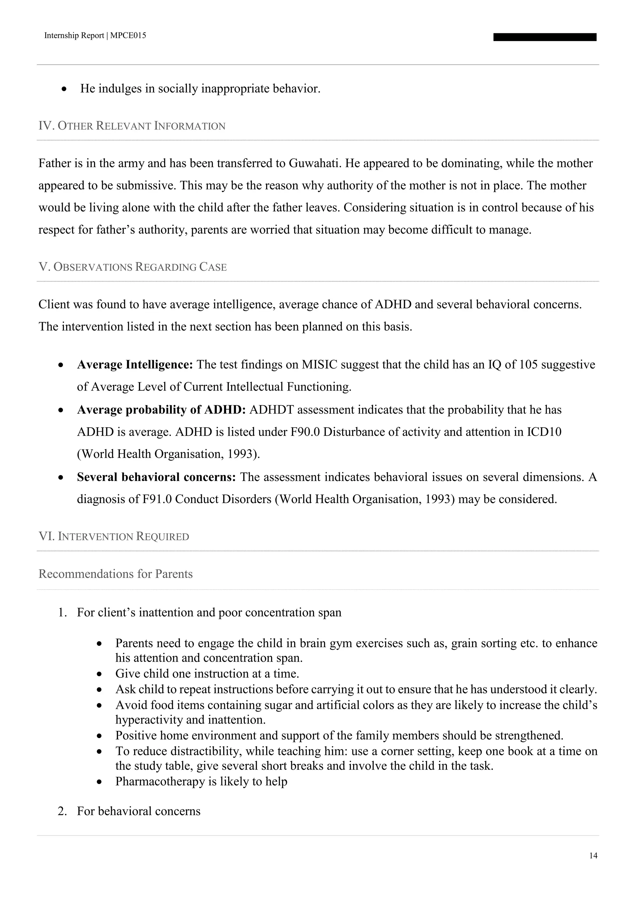 Internship Report | MPCE015
14
 He indulges in socially inappropriate behavior.
IV. OTHER RELEVANT INFORMATION
Father is in the army and has been transferred to Guwahati. He appeared to be dominating, while the mother
appeared to be submissive. This may be the reason why authority of the mother is not in place. The mother
would be living alone with the child after the father leaves. Considering situation is in control because of his
respect for father’s authority, parents are worried that situation may become difficult to manage.
V. OBSERVATIONS REGARDING CASE
Client was found to have average intelligence, average chance of ADHD and several behavioral concerns.
The intervention listed in the next section has been planned on this basis.
 Average Intelligence: The test findings on MISIC suggest that the child has an IQ of 105 suggestive
of Average Level of Current Intellectual Functioning.
 Average probability of ADHD: ADHDT assessment indicates that the probability that he has
ADHD is average. ADHD is listed under F90.0 Disturbance of activity and attention in ICD10
(World Health Organisation, 1993).
 Several behavioral concerns: The assessment indicates behavioral issues on several dimensions. A
diagnosis of F91.0 Conduct Disorders (World Health Organisation, 1993) may be considered.
VI. INTERVENTION REQUIRED
Recommendations for Parents
1. For client’s inattention and poor concentration span
 Parents need to engage the child in brain gym exercises such as, grain sorting etc. to enhance
his attention and concentration span.
 Give child one instruction at a time.
 Ask child to repeat instructions before carrying it out to ensure that he has understood it clearly.
 Avoid food items containing sugar and artificial colors as they are likely to increase the child’s
hyperactivity and inattention.
 Positive home environment and support of the family members should be strengthened.
 To reduce distractibility, while teaching him: use a corner setting, keep one book at a time on
the study table, give several short breaks and involve the child in the task.
 Pharmacotherapy is likely to help
2. For behavioral concerns
 
