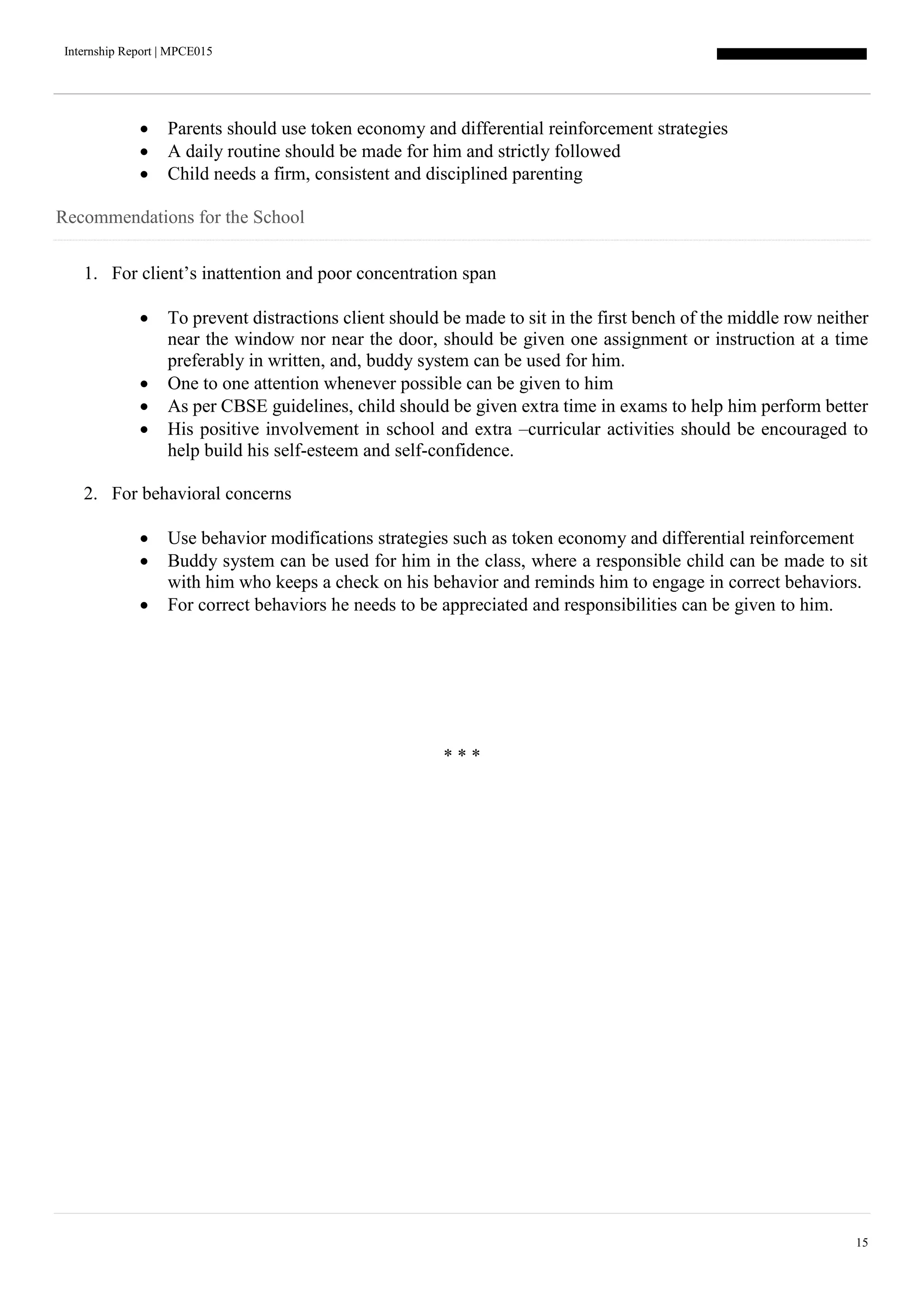 Internship Report | MPCE015
15
 Parents should use token economy and differential reinforcement strategies
 A daily routine should be made for him and strictly followed
 Child needs a firm, consistent and disciplined parenting
Recommendations for the School
1. For client’s inattention and poor concentration span
 To prevent distractions client should be made to sit in the first bench of the middle row neither
near the window nor near the door, should be given one assignment or instruction at a time
preferably in written, and, buddy system can be used for him.
 One to one attention whenever possible can be given to him
 As per CBSE guidelines, child should be given extra time in exams to help him perform better
 His positive involvement in school and extra –curricular activities should be encouraged to
help build his self-esteem and self-confidence.
2. For behavioral concerns
 Use behavior modifications strategies such as token economy and differential reinforcement
 Buddy system can be used for him in the class, where a responsible child can be made to sit
with him who keeps a check on his behavior and reminds him to engage in correct behaviors.
 For correct behaviors he needs to be appreciated and responsibilities can be given to him.
* * *
 