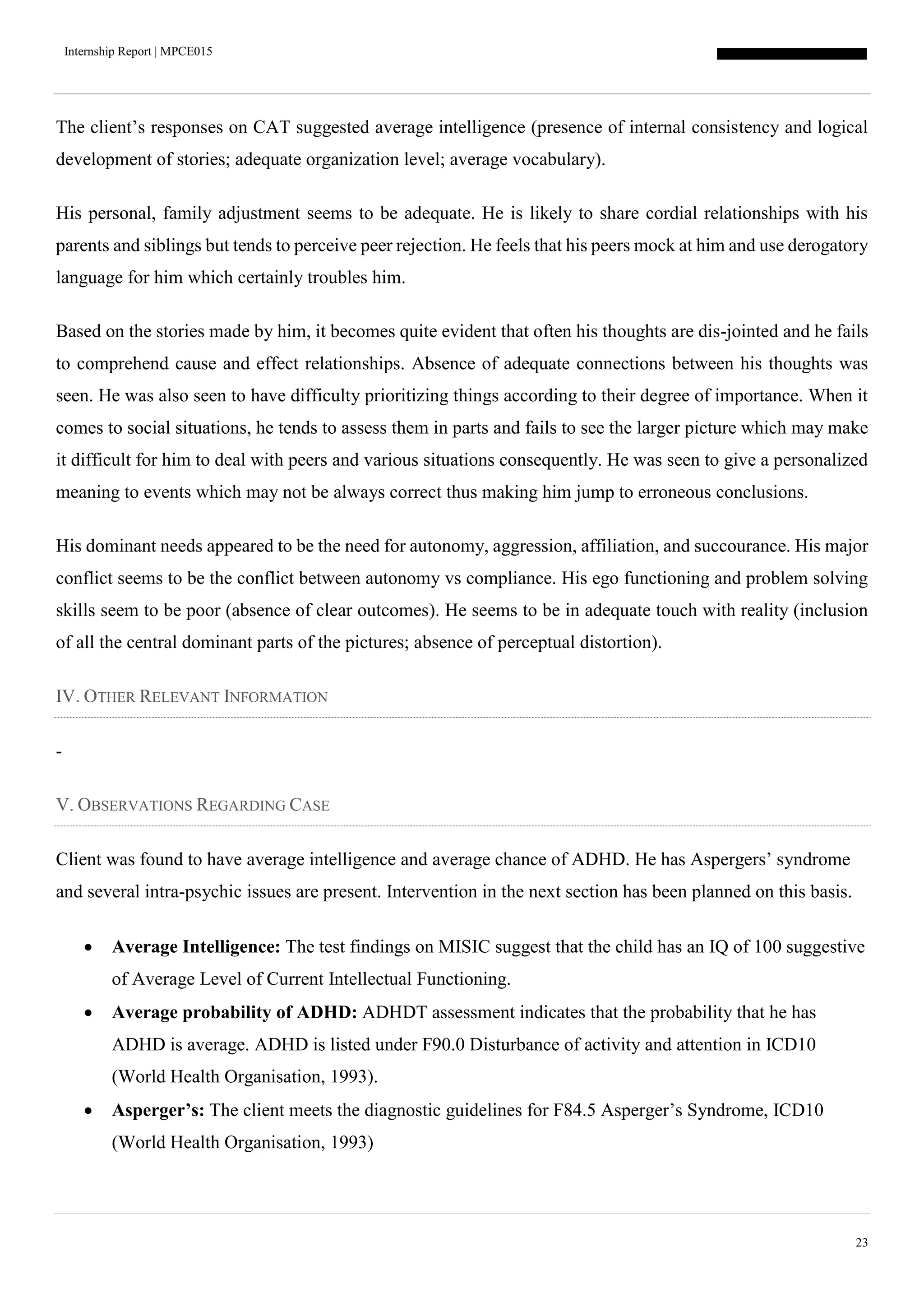 Internship Report | MPCE015
23
The client’s responses on CAT suggested average intelligence (presence of internal consistency and logical
development of stories; adequate organization level; average vocabulary).
His personal, family adjustment seems to be adequate. He is likely to share cordial relationships with his
parents and siblings but tends to perceive peer rejection. He feels that his peers mock at him and use derogatory
language for him which certainly troubles him.
Based on the stories made by him, it becomes quite evident that often his thoughts are dis-jointed and he fails
to comprehend cause and effect relationships. Absence of adequate connections between his thoughts was
seen. He was also seen to have difficulty prioritizing things according to their degree of importance. When it
comes to social situations, he tends to assess them in parts and fails to see the larger picture which may make
it difficult for him to deal with peers and various situations consequently. He was seen to give a personalized
meaning to events which may not be always correct thus making him jump to erroneous conclusions.
His dominant needs appeared to be the need for autonomy, aggression, affiliation, and succourance. His major
conflict seems to be the conflict between autonomy vs compliance. His ego functioning and problem solving
skills seem to be poor (absence of clear outcomes). He seems to be in adequate touch with reality (inclusion
of all the central dominant parts of the pictures; absence of perceptual distortion).
IV. OTHER RELEVANT INFORMATION
-
V. OBSERVATIONS REGARDING CASE
Client was found to have average intelligence and average chance of ADHD. He has Aspergers’ syndrome
and several intra-psychic issues are present. Intervention in the next section has been planned on this basis.
 Average Intelligence: The test findings on MISIC suggest that the child has an IQ of 100 suggestive
of Average Level of Current Intellectual Functioning.
 Average probability of ADHD: ADHDT assessment indicates that the probability that he has
ADHD is average. ADHD is listed under F90.0 Disturbance of activity and attention in ICD10
(World Health Organisation, 1993).
 Asperger’s: The client meets the diagnostic guidelines for F84.5 Asperger’s Syndrome, ICD10
(World Health Organisation, 1993)
 