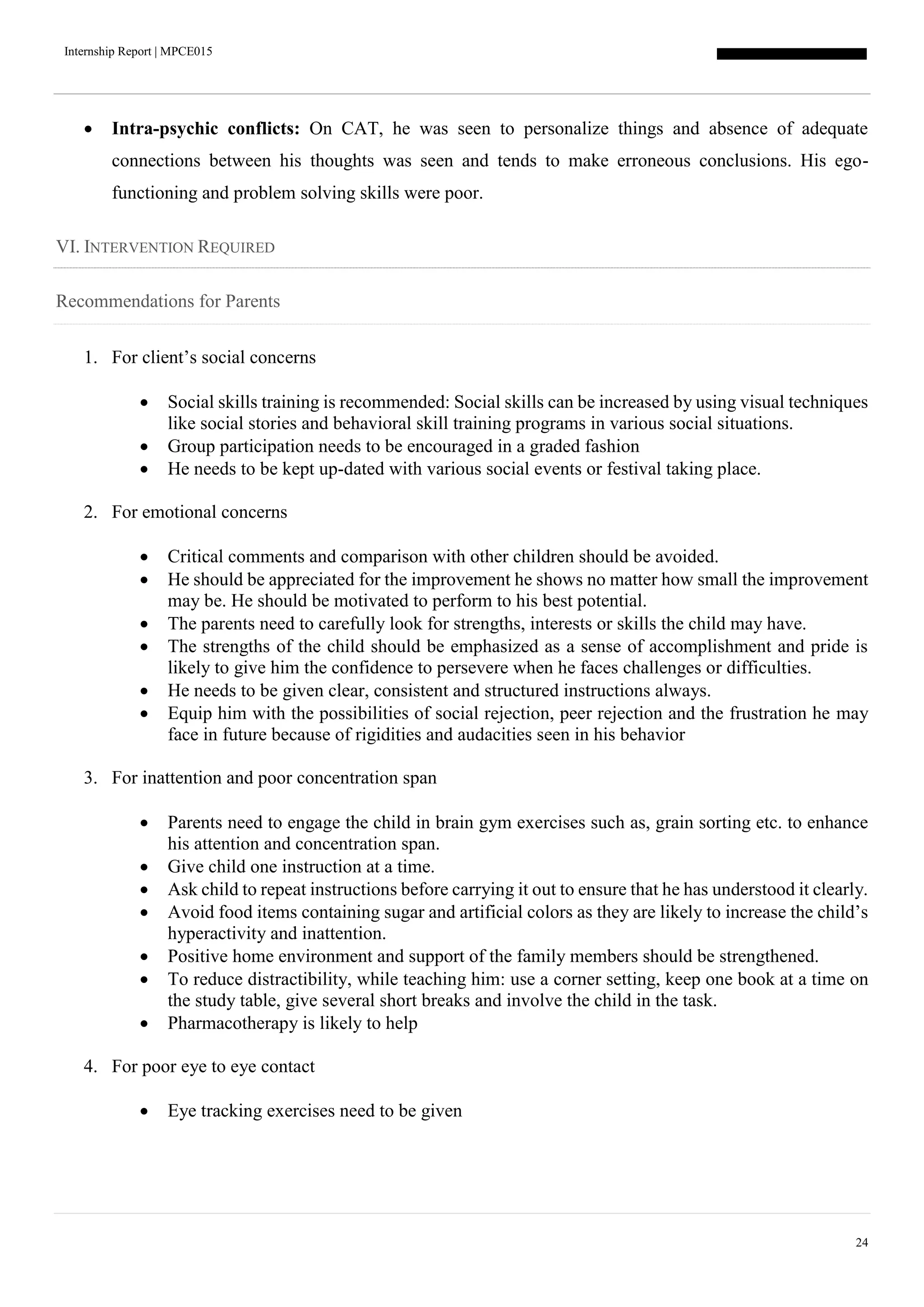 Internship Report | MPCE015
24
 Intra-psychic conflicts: On CAT, he was seen to personalize things and absence of adequate
connections between his thoughts was seen and tends to make erroneous conclusions. His ego-
functioning and problem solving skills were poor.
VI. INTERVENTION REQUIRED
Recommendations for Parents
1. For client’s social concerns
 Social skills training is recommended: Social skills can be increased by using visual techniques
like social stories and behavioral skill training programs in various social situations.
 Group participation needs to be encouraged in a graded fashion
 He needs to be kept up-dated with various social events or festival taking place.
2. For emotional concerns
 Critical comments and comparison with other children should be avoided.
 He should be appreciated for the improvement he shows no matter how small the improvement
may be. He should be motivated to perform to his best potential.
 The parents need to carefully look for strengths, interests or skills the child may have.
 The strengths of the child should be emphasized as a sense of accomplishment and pride is
likely to give him the confidence to persevere when he faces challenges or difficulties.
 He needs to be given clear, consistent and structured instructions always.
 Equip him with the possibilities of social rejection, peer rejection and the frustration he may
face in future because of rigidities and audacities seen in his behavior
3. For inattention and poor concentration span
 Parents need to engage the child in brain gym exercises such as, grain sorting etc. to enhance
his attention and concentration span.
 Give child one instruction at a time.
 Ask child to repeat instructions before carrying it out to ensure that he has understood it clearly.
 Avoid food items containing sugar and artificial colors as they are likely to increase the child’s
hyperactivity and inattention.
 Positive home environment and support of the family members should be strengthened.
 To reduce distractibility, while teaching him: use a corner setting, keep one book at a time on
the study table, give several short breaks and involve the child in the task.
 Pharmacotherapy is likely to help
4. For poor eye to eye contact
 Eye tracking exercises need to be given
 