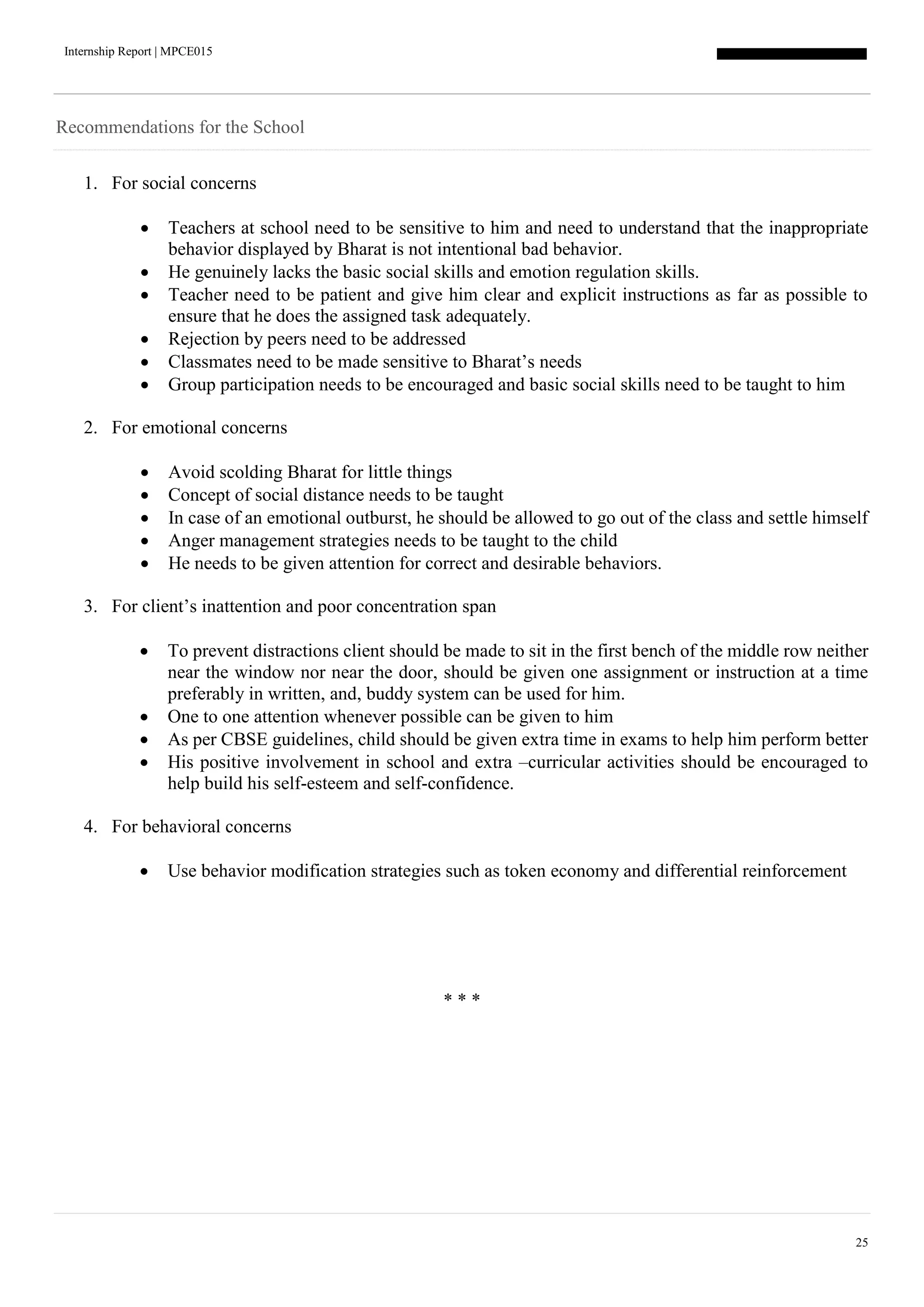 Internship Report | MPCE015
25
Recommendations for the School
1. For social concerns
 Teachers at school need to be sensitive to him and need to understand that the inappropriate
behavior displayed by Bharat is not intentional bad behavior.
 He genuinely lacks the basic social skills and emotion regulation skills.
 Teacher need to be patient and give him clear and explicit instructions as far as possible to
ensure that he does the assigned task adequately.
 Rejection by peers need to be addressed
 Classmates need to be made sensitive to Bharat’s needs
 Group participation needs to be encouraged and basic social skills need to be taught to him
2. For emotional concerns
 Avoid scolding Bharat for little things
 Concept of social distance needs to be taught
 In case of an emotional outburst, he should be allowed to go out of the class and settle himself
 Anger management strategies needs to be taught to the child
 He needs to be given attention for correct and desirable behaviors.
3. For client’s inattention and poor concentration span
 To prevent distractions client should be made to sit in the first bench of the middle row neither
near the window nor near the door, should be given one assignment or instruction at a time
preferably in written, and, buddy system can be used for him.
 One to one attention whenever possible can be given to him
 As per CBSE guidelines, child should be given extra time in exams to help him perform better
 His positive involvement in school and extra –curricular activities should be encouraged to
help build his self-esteem and self-confidence.
4. For behavioral concerns
 Use behavior modification strategies such as token economy and differential reinforcement
* * *
 