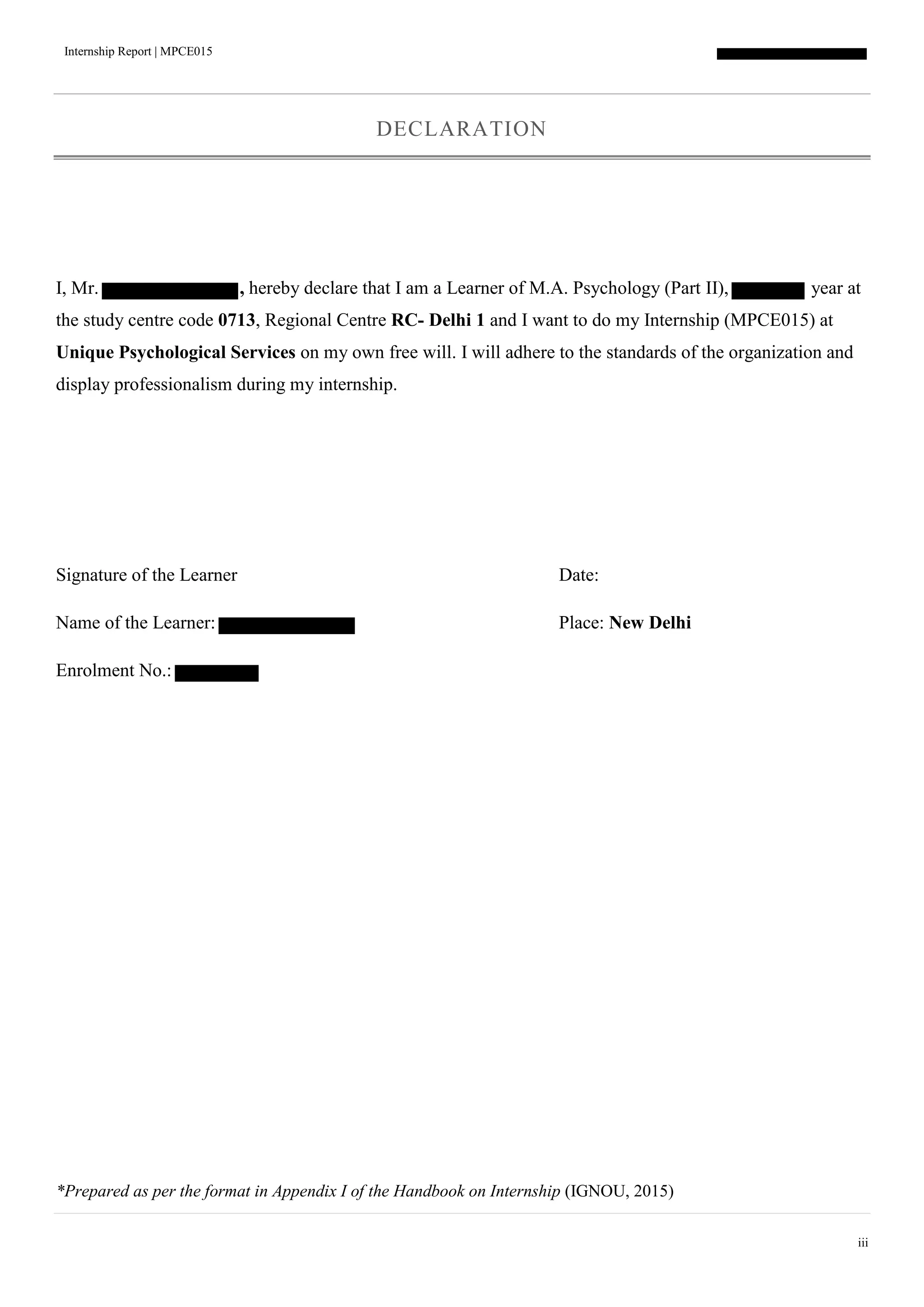 Internship Report | MPCE015
iii
DECLARATION
I, Mr. , hereby declare that I am a Learner of M.A. Psychology (Part II), year at
the study centre code 0713, Regional Centre RC- Delhi 1 and I want to do my Internship (MPCE015) at
Unique Psychological Services on my own free will. I will adhere to the standards of the organization and
display professionalism during my internship.
Signature of the Learner Date:
Name of the Learner: Place: New Delhi
Enrolment No.:
*Prepared as per the format in Appendix I of the Handbook on Internship (IGNOU, 2015)
 