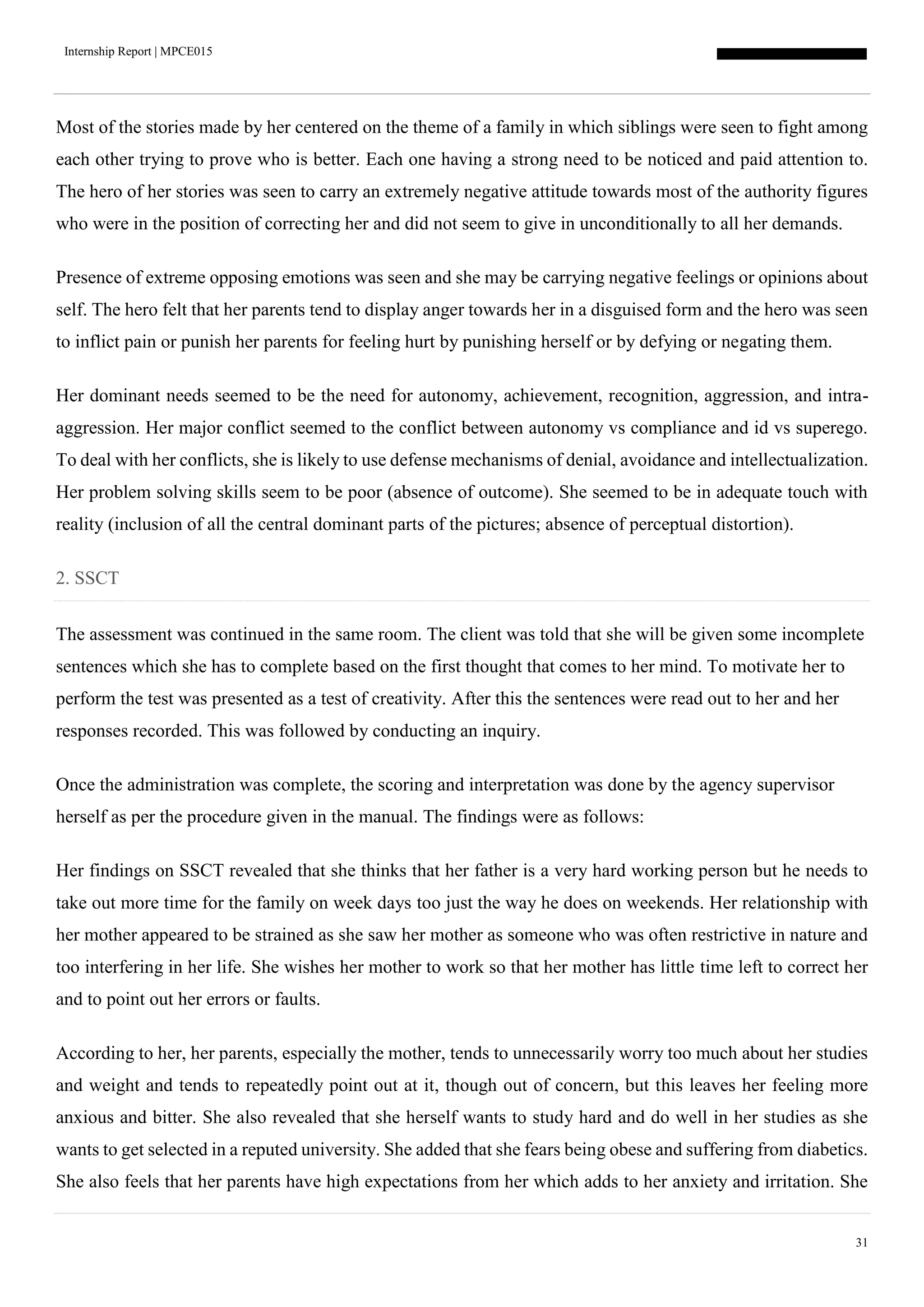 Internship Report | MPCE015
31
Most of the stories made by her centered on the theme of a family in which siblings were seen to fight among
each other trying to prove who is better. Each one having a strong need to be noticed and paid attention to.
The hero of her stories was seen to carry an extremely negative attitude towards most of the authority figures
who were in the position of correcting her and did not seem to give in unconditionally to all her demands.
Presence of extreme opposing emotions was seen and she may be carrying negative feelings or opinions about
self. The hero felt that her parents tend to display anger towards her in a disguised form and the hero was seen
to inflict pain or punish her parents for feeling hurt by punishing herself or by defying or negating them.
Her dominant needs seemed to be the need for autonomy, achievement, recognition, aggression, and intra-
aggression. Her major conflict seemed to the conflict between autonomy vs compliance and id vs superego.
To deal with her conflicts, she is likely to use defense mechanisms of denial, avoidance and intellectualization.
Her problem solving skills seem to be poor (absence of outcome). She seemed to be in adequate touch with
reality (inclusion of all the central dominant parts of the pictures; absence of perceptual distortion).
2. SSCT
The assessment was continued in the same room. The client was told that she will be given some incomplete
sentences which she has to complete based on the first thought that comes to her mind. To motivate her to
perform the test was presented as a test of creativity. After this the sentences were read out to her and her
responses recorded. This was followed by conducting an inquiry.
Once the administration was complete, the scoring and interpretation was done by the agency supervisor
herself as per the procedure given in the manual. The findings were as follows:
Her findings on SSCT revealed that she thinks that her father is a very hard working person but he needs to
take out more time for the family on week days too just the way he does on weekends. Her relationship with
her mother appeared to be strained as she saw her mother as someone who was often restrictive in nature and
too interfering in her life. She wishes her mother to work so that her mother has little time left to correct her
and to point out her errors or faults.
According to her, her parents, especially the mother, tends to unnecessarily worry too much about her studies
and weight and tends to repeatedly point out at it, though out of concern, but this leaves her feeling more
anxious and bitter. She also revealed that she herself wants to study hard and do well in her studies as she
wants to get selected in a reputed university. She added that she fears being obese and suffering from diabetics.
She also feels that her parents have high expectations from her which adds to her anxiety and irritation. She
 