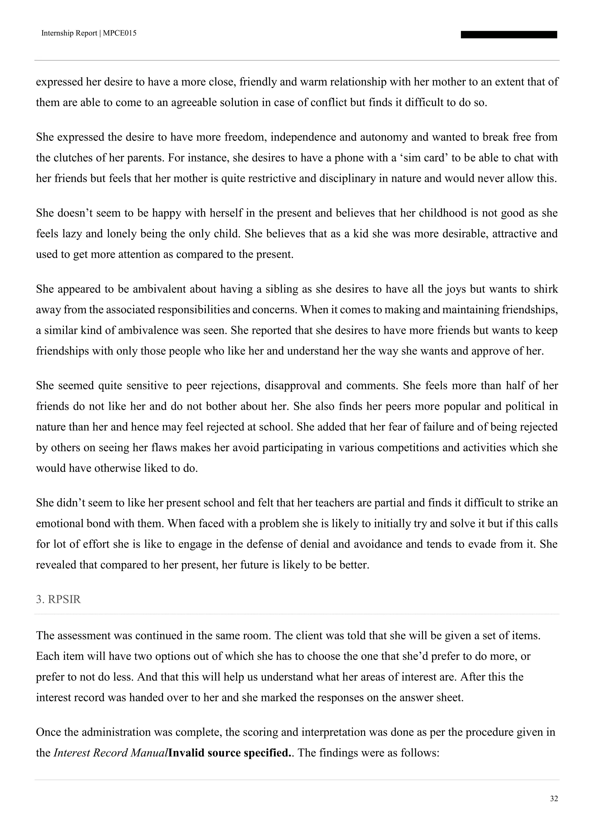 Internship Report | MPCE015
32
expressed her desire to have a more close, friendly and warm relationship with her mother to an extent that of
them are able to come to an agreeable solution in case of conflict but finds it difficult to do so.
She expressed the desire to have more freedom, independence and autonomy and wanted to break free from
the clutches of her parents. For instance, she desires to have a phone with a ‘sim card’ to be able to chat with
her friends but feels that her mother is quite restrictive and disciplinary in nature and would never allow this.
She doesn’t seem to be happy with herself in the present and believes that her childhood is not good as she
feels lazy and lonely being the only child. She believes that as a kid she was more desirable, attractive and
used to get more attention as compared to the present.
She appeared to be ambivalent about having a sibling as she desires to have all the joys but wants to shirk
away from the associated responsibilities and concerns. When it comes to making and maintaining friendships,
a similar kind of ambivalence was seen. She reported that she desires to have more friends but wants to keep
friendships with only those people who like her and understand her the way she wants and approve of her.
She seemed quite sensitive to peer rejections, disapproval and comments. She feels more than half of her
friends do not like her and do not bother about her. She also finds her peers more popular and political in
nature than her and hence may feel rejected at school. She added that her fear of failure and of being rejected
by others on seeing her flaws makes her avoid participating in various competitions and activities which she
would have otherwise liked to do.
She didn’t seem to like her present school and felt that her teachers are partial and finds it difficult to strike an
emotional bond with them. When faced with a problem she is likely to initially try and solve it but if this calls
for lot of effort she is like to engage in the defense of denial and avoidance and tends to evade from it. She
revealed that compared to her present, her future is likely to be better.
3. RPSIR
The assessment was continued in the same room. The client was told that she will be given a set of items.
Each item will have two options out of which she has to choose the one that she’d prefer to do more, or
prefer to not do less. And that this will help us understand what her areas of interest are. After this the
interest record was handed over to her and she marked the responses on the answer sheet.
Once the administration was complete, the scoring and interpretation was done as per the procedure given in
the Interest Record ManualInvalid source specified.. The findings were as follows:
 