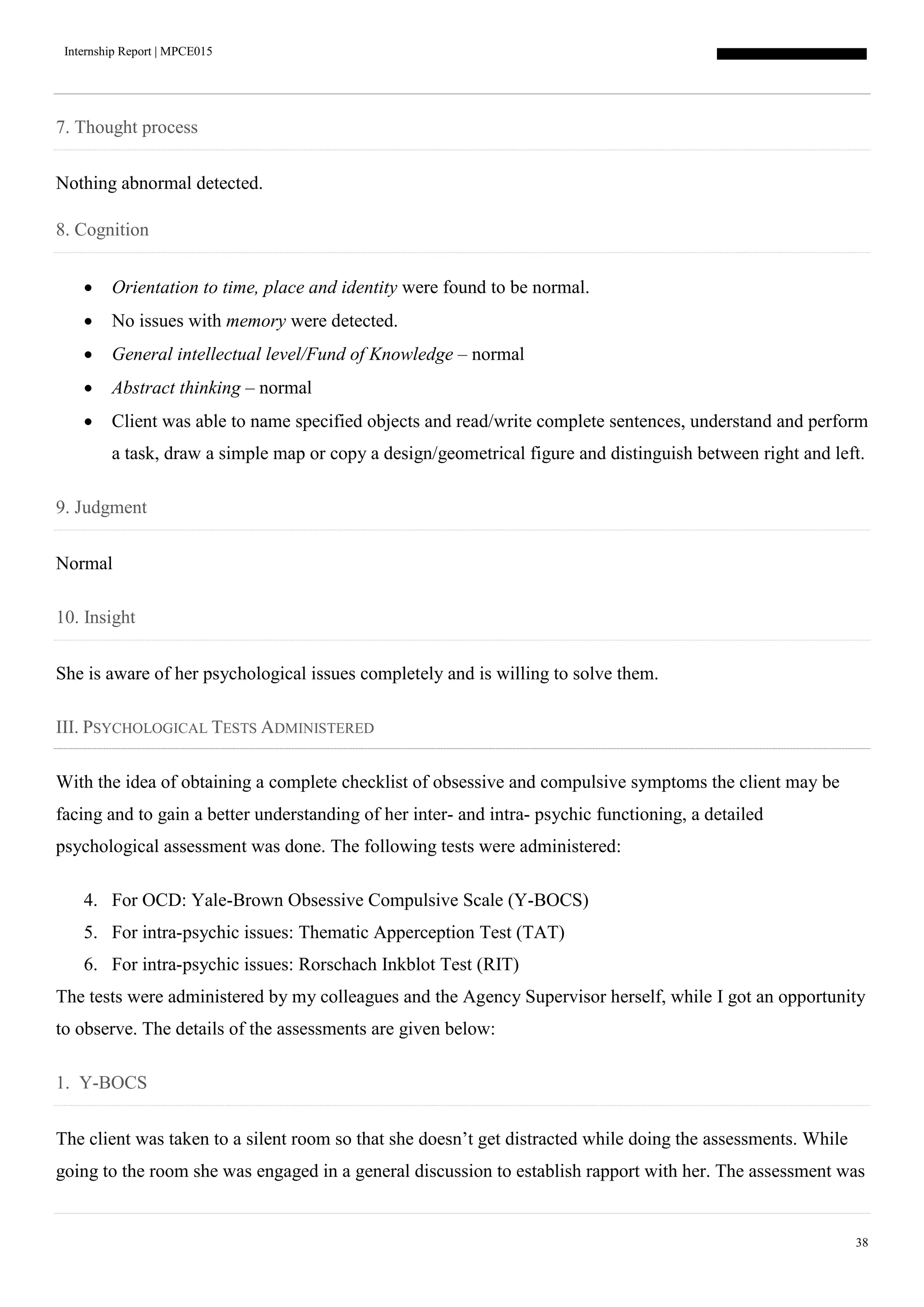 Internship Report | MPCE015
38
7. Thought process
Nothing abnormal detected.
8. Cognition
 Orientation to time, place and identity were found to be normal.
 No issues with memory were detected.
 General intellectual level/Fund of Knowledge – normal
 Abstract thinking – normal
 Client was able to name specified objects and read/write complete sentences, understand and perform
a task, draw a simple map or copy a design/geometrical figure and distinguish between right and left.
9. Judgment
Normal
10. Insight
She is aware of her psychological issues completely and is willing to solve them.
III. PSYCHOLOGICAL TESTS ADMINISTERED
With the idea of obtaining a complete checklist of obsessive and compulsive symptoms the client may be
facing and to gain a better understanding of her inter- and intra- psychic functioning, a detailed
psychological assessment was done. The following tests were administered:
4. For OCD: Yale-Brown Obsessive Compulsive Scale (Y-BOCS)
5. For intra-psychic issues: Thematic Apperception Test (TAT)
6. For intra-psychic issues: Rorschach Inkblot Test (RIT)
The tests were administered by my colleagues and the Agency Supervisor herself, while I got an opportunity
to observe. The details of the assessments are given below:
1. Y-BOCS
The client was taken to a silent room so that she doesn’t get distracted while doing the assessments. While
going to the room she was engaged in a general discussion to establish rapport with her. The assessment was
 
