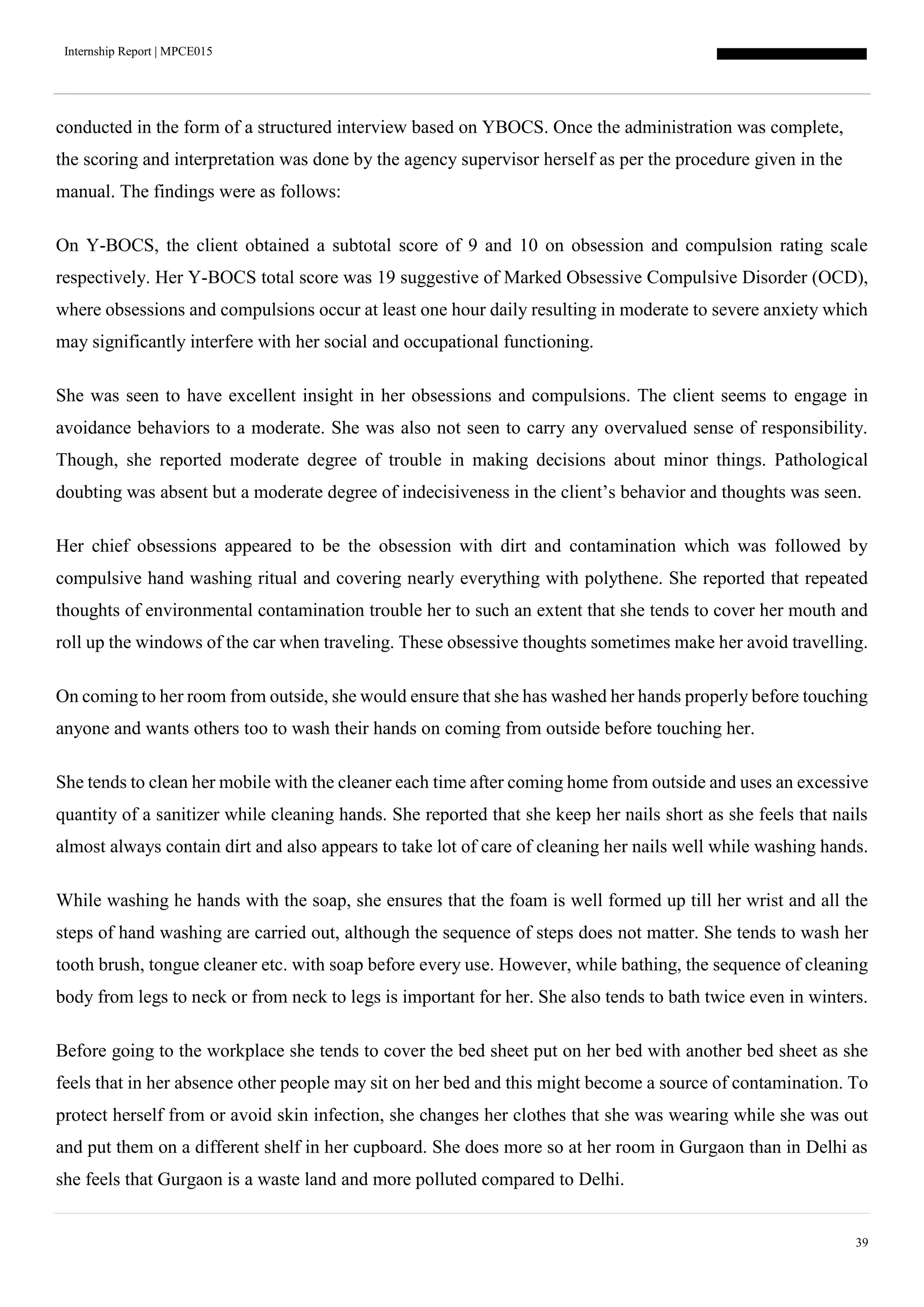 Internship Report | MPCE015
39
conducted in the form of a structured interview based on YBOCS. Once the administration was complete,
the scoring and interpretation was done by the agency supervisor herself as per the procedure given in the
manual. The findings were as follows:
On Y-BOCS, the client obtained a subtotal score of 9 and 10 on obsession and compulsion rating scale
respectively. Her Y-BOCS total score was 19 suggestive of Marked Obsessive Compulsive Disorder (OCD),
where obsessions and compulsions occur at least one hour daily resulting in moderate to severe anxiety which
may significantly interfere with her social and occupational functioning.
She was seen to have excellent insight in her obsessions and compulsions. The client seems to engage in
avoidance behaviors to a moderate. She was also not seen to carry any overvalued sense of responsibility.
Though, she reported moderate degree of trouble in making decisions about minor things. Pathological
doubting was absent but a moderate degree of indecisiveness in the client’s behavior and thoughts was seen.
Her chief obsessions appeared to be the obsession with dirt and contamination which was followed by
compulsive hand washing ritual and covering nearly everything with polythene. She reported that repeated
thoughts of environmental contamination trouble her to such an extent that she tends to cover her mouth and
roll up the windows of the car when traveling. These obsessive thoughts sometimes make her avoid travelling.
On coming to her room from outside, she would ensure that she has washed her hands properly before touching
anyone and wants others too to wash their hands on coming from outside before touching her.
She tends to clean her mobile with the cleaner each time after coming home from outside and uses an excessive
quantity of a sanitizer while cleaning hands. She reported that she keep her nails short as she feels that nails
almost always contain dirt and also appears to take lot of care of cleaning her nails well while washing hands.
While washing he hands with the soap, she ensures that the foam is well formed up till her wrist and all the
steps of hand washing are carried out, although the sequence of steps does not matter. She tends to wash her
tooth brush, tongue cleaner etc. with soap before every use. However, while bathing, the sequence of cleaning
body from legs to neck or from neck to legs is important for her. She also tends to bath twice even in winters.
Before going to the workplace she tends to cover the bed sheet put on her bed with another bed sheet as she
feels that in her absence other people may sit on her bed and this might become a source of contamination. To
protect herself from or avoid skin infection, she changes her clothes that she was wearing while she was out
and put them on a different shelf in her cupboard. She does more so at her room in Gurgaon than in Delhi as
she feels that Gurgaon is a waste land and more polluted compared to Delhi.
 