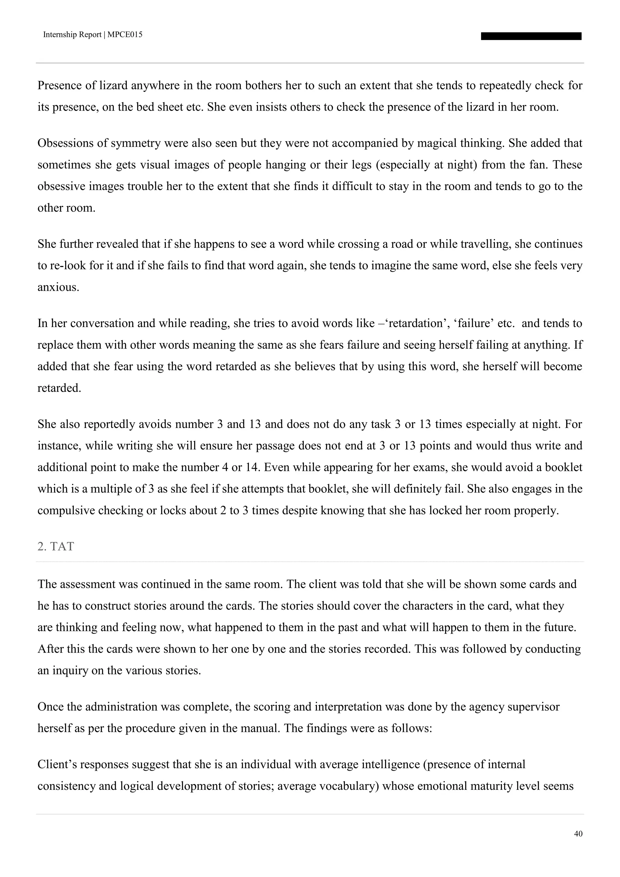 Internship Report | MPCE015
40
Presence of lizard anywhere in the room bothers her to such an extent that she tends to repeatedly check for
its presence, on the bed sheet etc. She even insists others to check the presence of the lizard in her room.
Obsessions of symmetry were also seen but they were not accompanied by magical thinking. She added that
sometimes she gets visual images of people hanging or their legs (especially at night) from the fan. These
obsessive images trouble her to the extent that she finds it difficult to stay in the room and tends to go to the
other room.
She further revealed that if she happens to see a word while crossing a road or while travelling, she continues
to re-look for it and if she fails to find that word again, she tends to imagine the same word, else she feels very
anxious.
In her conversation and while reading, she tries to avoid words like –‘retardation’, ‘failure’ etc. and tends to
replace them with other words meaning the same as she fears failure and seeing herself failing at anything. If
added that she fear using the word retarded as she believes that by using this word, she herself will become
retarded.
She also reportedly avoids number 3 and 13 and does not do any task 3 or 13 times especially at night. For
instance, while writing she will ensure her passage does not end at 3 or 13 points and would thus write and
additional point to make the number 4 or 14. Even while appearing for her exams, she would avoid a booklet
which is a multiple of 3 as she feel if she attempts that booklet, she will definitely fail. She also engages in the
compulsive checking or locks about 2 to 3 times despite knowing that she has locked her room properly.
2. TAT
The assessment was continued in the same room. The client was told that she will be shown some cards and
he has to construct stories around the cards. The stories should cover the characters in the card, what they
are thinking and feeling now, what happened to them in the past and what will happen to them in the future.
After this the cards were shown to her one by one and the stories recorded. This was followed by conducting
an inquiry on the various stories.
Once the administration was complete, the scoring and interpretation was done by the agency supervisor
herself as per the procedure given in the manual. The findings were as follows:
Client’s responses suggest that she is an individual with average intelligence (presence of internal
consistency and logical development of stories; average vocabulary) whose emotional maturity level seems
 