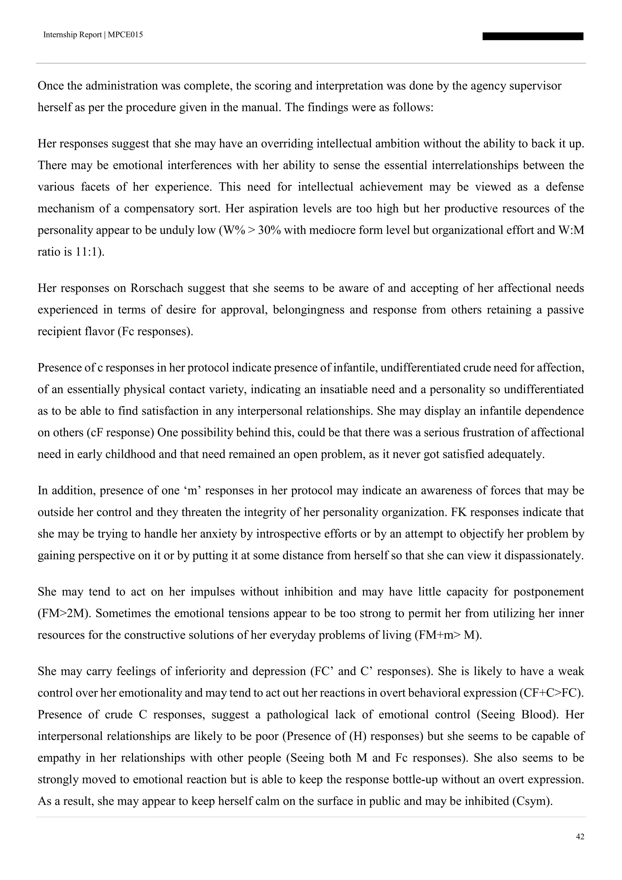 Internship Report | MPCE015
42
Once the administration was complete, the scoring and interpretation was done by the agency supervisor
herself as per the procedure given in the manual. The findings were as follows:
Her responses suggest that she may have an overriding intellectual ambition without the ability to back it up.
There may be emotional interferences with her ability to sense the essential interrelationships between the
various facets of her experience. This need for intellectual achievement may be viewed as a defense
mechanism of a compensatory sort. Her aspiration levels are too high but her productive resources of the
personality appear to be unduly low (W% > 30% with mediocre form level but organizational effort and W:M
ratio is 11:1).
Her responses on Rorschach suggest that she seems to be aware of and accepting of her affectional needs
experienced in terms of desire for approval, belongingness and response from others retaining a passive
recipient flavor (Fc responses).
Presence of c responses in her protocol indicate presence of infantile, undifferentiated crude need for affection,
of an essentially physical contact variety, indicating an insatiable need and a personality so undifferentiated
as to be able to find satisfaction in any interpersonal relationships. She may display an infantile dependence
on others (cF response) One possibility behind this, could be that there was a serious frustration of affectional
need in early childhood and that need remained an open problem, as it never got satisfied adequately.
In addition, presence of one ‘m’ responses in her protocol may indicate an awareness of forces that may be
outside her control and they threaten the integrity of her personality organization. FK responses indicate that
she may be trying to handle her anxiety by introspective efforts or by an attempt to objectify her problem by
gaining perspective on it or by putting it at some distance from herself so that she can view it dispassionately.
She may tend to act on her impulses without inhibition and may have little capacity for postponement
(FM>2M). Sometimes the emotional tensions appear to be too strong to permit her from utilizing her inner
resources for the constructive solutions of her everyday problems of living (FM+m> M).
She may carry feelings of inferiority and depression (FC’ and C’ responses). She is likely to have a weak
control over her emotionality and may tend to act out her reactions in overt behavioral expression (CF+C>FC).
Presence of crude C responses, suggest a pathological lack of emotional control (Seeing Blood). Her
interpersonal relationships are likely to be poor (Presence of (H) responses) but she seems to be capable of
empathy in her relationships with other people (Seeing both M and Fc responses). She also seems to be
strongly moved to emotional reaction but is able to keep the response bottle-up without an overt expression.
As a result, she may appear to keep herself calm on the surface in public and may be inhibited (Csym).
 