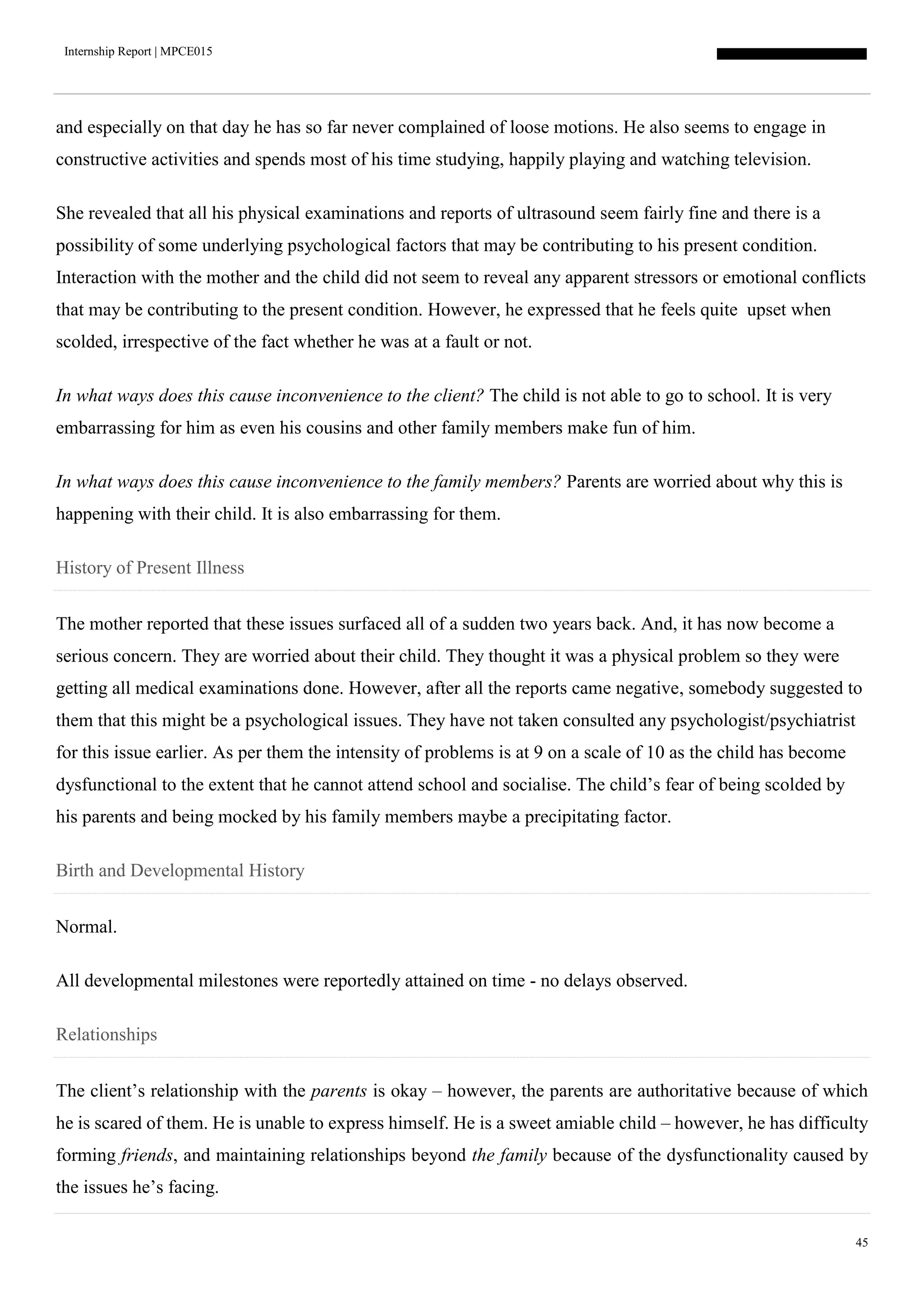 Internship Report | MPCE015
45
and especially on that day he has so far never complained of loose motions. He also seems to engage in
constructive activities and spends most of his time studying, happily playing and watching television.
She revealed that all his physical examinations and reports of ultrasound seem fairly fine and there is a
possibility of some underlying psychological factors that may be contributing to his present condition.
Interaction with the mother and the child did not seem to reveal any apparent stressors or emotional conflicts
that may be contributing to the present condition. However, he expressed that he feels quite upset when
scolded, irrespective of the fact whether he was at a fault or not.
In what ways does this cause inconvenience to the client? The child is not able to go to school. It is very
embarrassing for him as even his cousins and other family members make fun of him.
In what ways does this cause inconvenience to the family members? Parents are worried about why this is
happening with their child. It is also embarrassing for them.
History of Present Illness
The mother reported that these issues surfaced all of a sudden two years back. And, it has now become a
serious concern. They are worried about their child. They thought it was a physical problem so they were
getting all medical examinations done. However, after all the reports came negative, somebody suggested to
them that this might be a psychological issues. They have not taken consulted any psychologist/psychiatrist
for this issue earlier. As per them the intensity of problems is at 9 on a scale of 10 as the child has become
dysfunctional to the extent that he cannot attend school and socialise. The child’s fear of being scolded by
his parents and being mocked by his family members maybe a precipitating factor.
Birth and Developmental History
Normal.
All developmental milestones were reportedly attained on time - no delays observed.
Relationships
The client’s relationship with the parents is okay – however, the parents are authoritative because of which
he is scared of them. He is unable to express himself. He is a sweet amiable child – however, he has difficulty
forming friends, and maintaining relationships beyond the family because of the dysfunctionality caused by
the issues he’s facing.
 