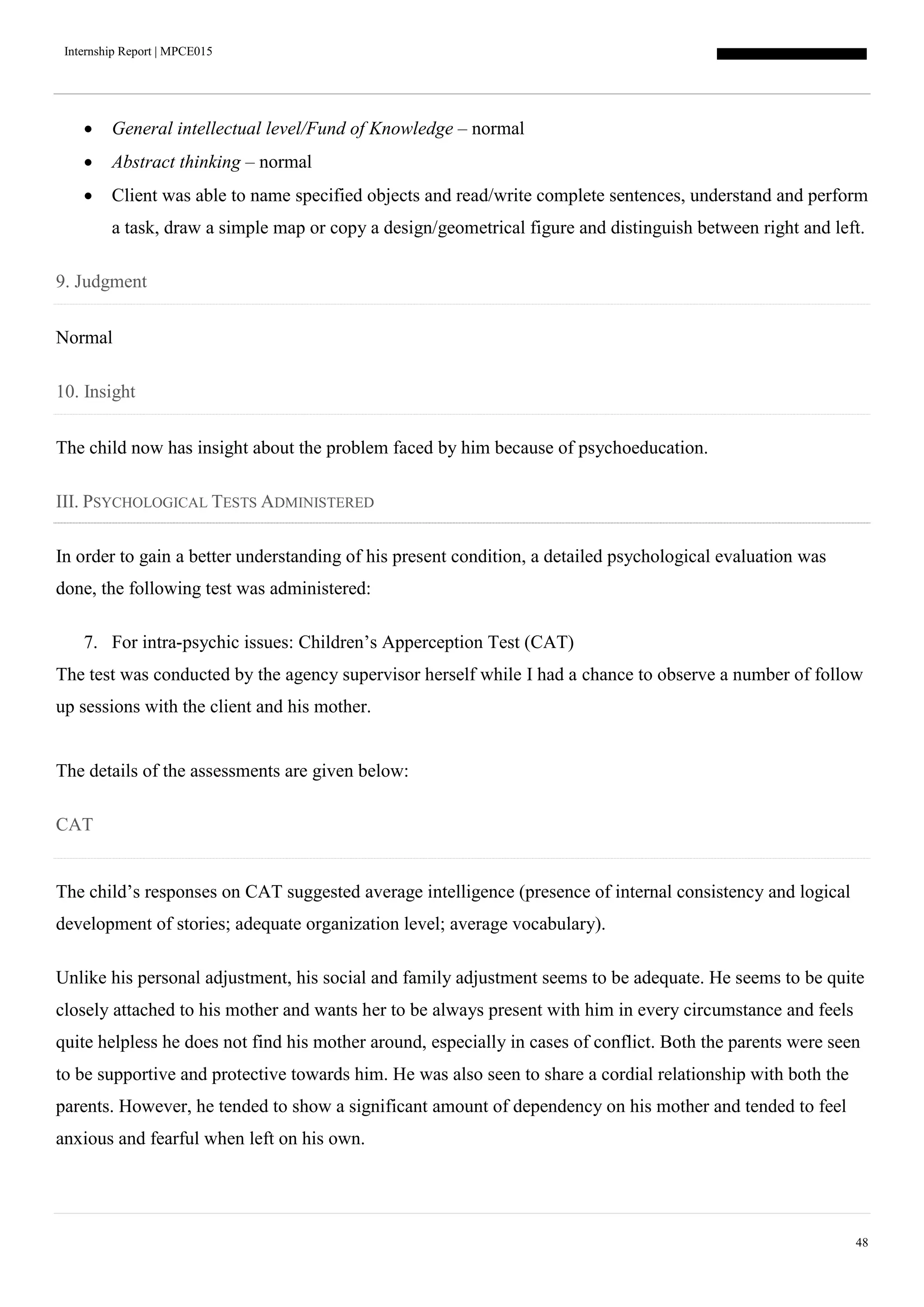 Internship Report | MPCE015
48
 General intellectual level/Fund of Knowledge – normal
 Abstract thinking – normal
 Client was able to name specified objects and read/write complete sentences, understand and perform
a task, draw a simple map or copy a design/geometrical figure and distinguish between right and left.
9. Judgment
Normal
10. Insight
The child now has insight about the problem faced by him because of psychoeducation.
III. PSYCHOLOGICAL TESTS ADMINISTERED
In order to gain a better understanding of his present condition, a detailed psychological evaluation was
done, the following test was administered:
7. For intra-psychic issues: Children’s Apperception Test (CAT)
The test was conducted by the agency supervisor herself while I had a chance to observe a number of follow
up sessions with the client and his mother.
The details of the assessments are given below:
CAT
The child’s responses on CAT suggested average intelligence (presence of internal consistency and logical
development of stories; adequate organization level; average vocabulary).
Unlike his personal adjustment, his social and family adjustment seems to be adequate. He seems to be quite
closely attached to his mother and wants her to be always present with him in every circumstance and feels
quite helpless he does not find his mother around, especially in cases of conflict. Both the parents were seen
to be supportive and protective towards him. He was also seen to share a cordial relationship with both the
parents. However, he tended to show a significant amount of dependency on his mother and tended to feel
anxious and fearful when left on his own.
 