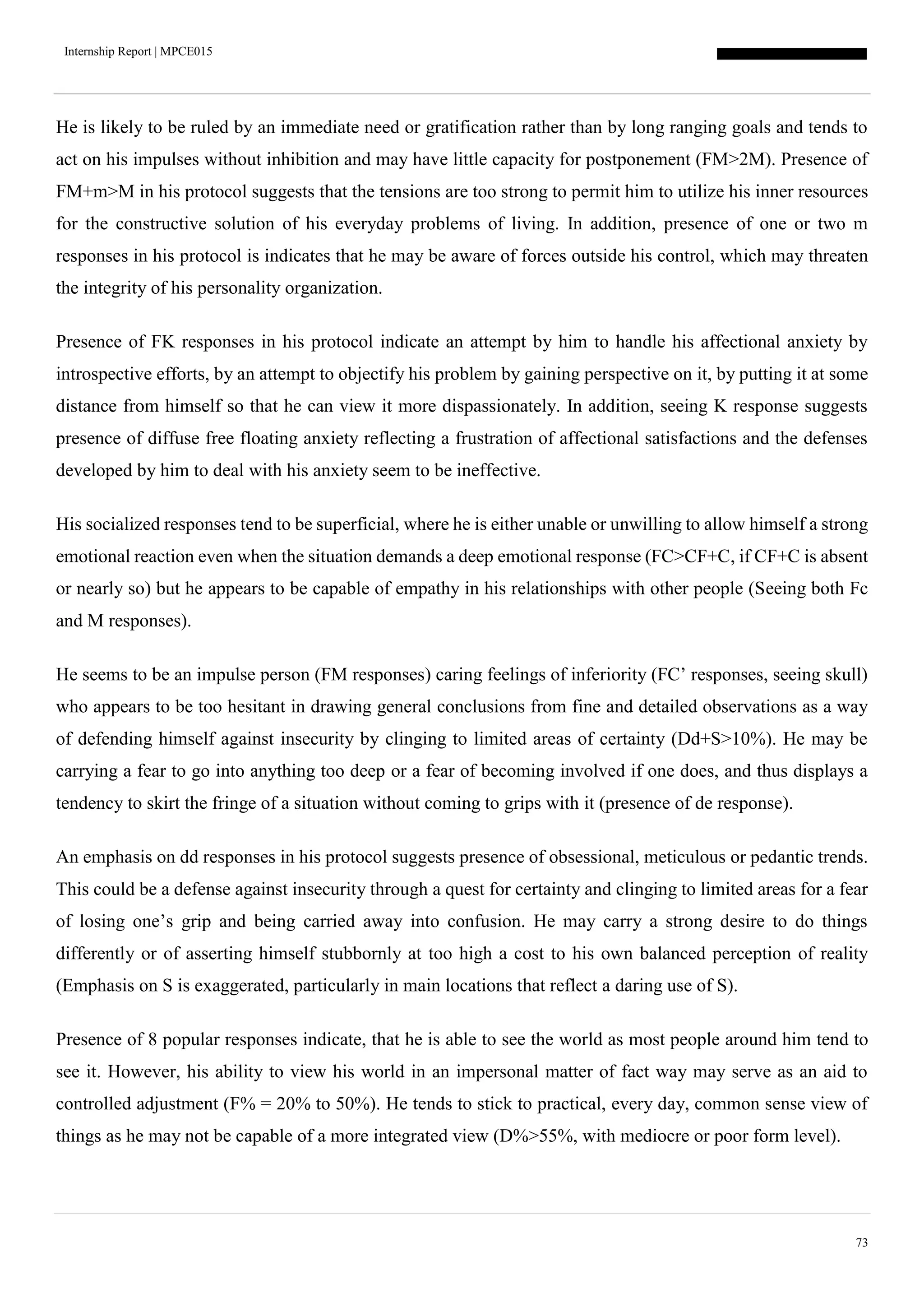 Internship Report | MPCE015
73
He is likely to be ruled by an immediate need or gratification rather than by long ranging goals and tends to
act on his impulses without inhibition and may have little capacity for postponement (FM>2M). Presence of
FM+m>M in his protocol suggests that the tensions are too strong to permit him to utilize his inner resources
for the constructive solution of his everyday problems of living. In addition, presence of one or two m
responses in his protocol is indicates that he may be aware of forces outside his control, which may threaten
the integrity of his personality organization.
Presence of FK responses in his protocol indicate an attempt by him to handle his affectional anxiety by
introspective efforts, by an attempt to objectify his problem by gaining perspective on it, by putting it at some
distance from himself so that he can view it more dispassionately. In addition, seeing K response suggests
presence of diffuse free floating anxiety reflecting a frustration of affectional satisfactions and the defenses
developed by him to deal with his anxiety seem to be ineffective.
His socialized responses tend to be superficial, where he is either unable or unwilling to allow himself a strong
emotional reaction even when the situation demands a deep emotional response (FC>CF+C, if CF+C is absent
or nearly so) but he appears to be capable of empathy in his relationships with other people (Seeing both Fc
and M responses).
He seems to be an impulse person (FM responses) caring feelings of inferiority (FC’ responses, seeing skull)
who appears to be too hesitant in drawing general conclusions from fine and detailed observations as a way
of defending himself against insecurity by clinging to limited areas of certainty (Dd+S>10%). He may be
carrying a fear to go into anything too deep or a fear of becoming involved if one does, and thus displays a
tendency to skirt the fringe of a situation without coming to grips with it (presence of de response).
An emphasis on dd responses in his protocol suggests presence of obsessional, meticulous or pedantic trends.
This could be a defense against insecurity through a quest for certainty and clinging to limited areas for a fear
of losing one’s grip and being carried away into confusion. He may carry a strong desire to do things
differently or of asserting himself stubbornly at too high a cost to his own balanced perception of reality
(Emphasis on S is exaggerated, particularly in main locations that reflect a daring use of S).
Presence of 8 popular responses indicate, that he is able to see the world as most people around him tend to
see it. However, his ability to view his world in an impersonal matter of fact way may serve as an aid to
controlled adjustment (F% = 20% to 50%). He tends to stick to practical, every day, common sense view of
things as he may not be capable of a more integrated view (D%>55%, with mediocre or poor form level).
 