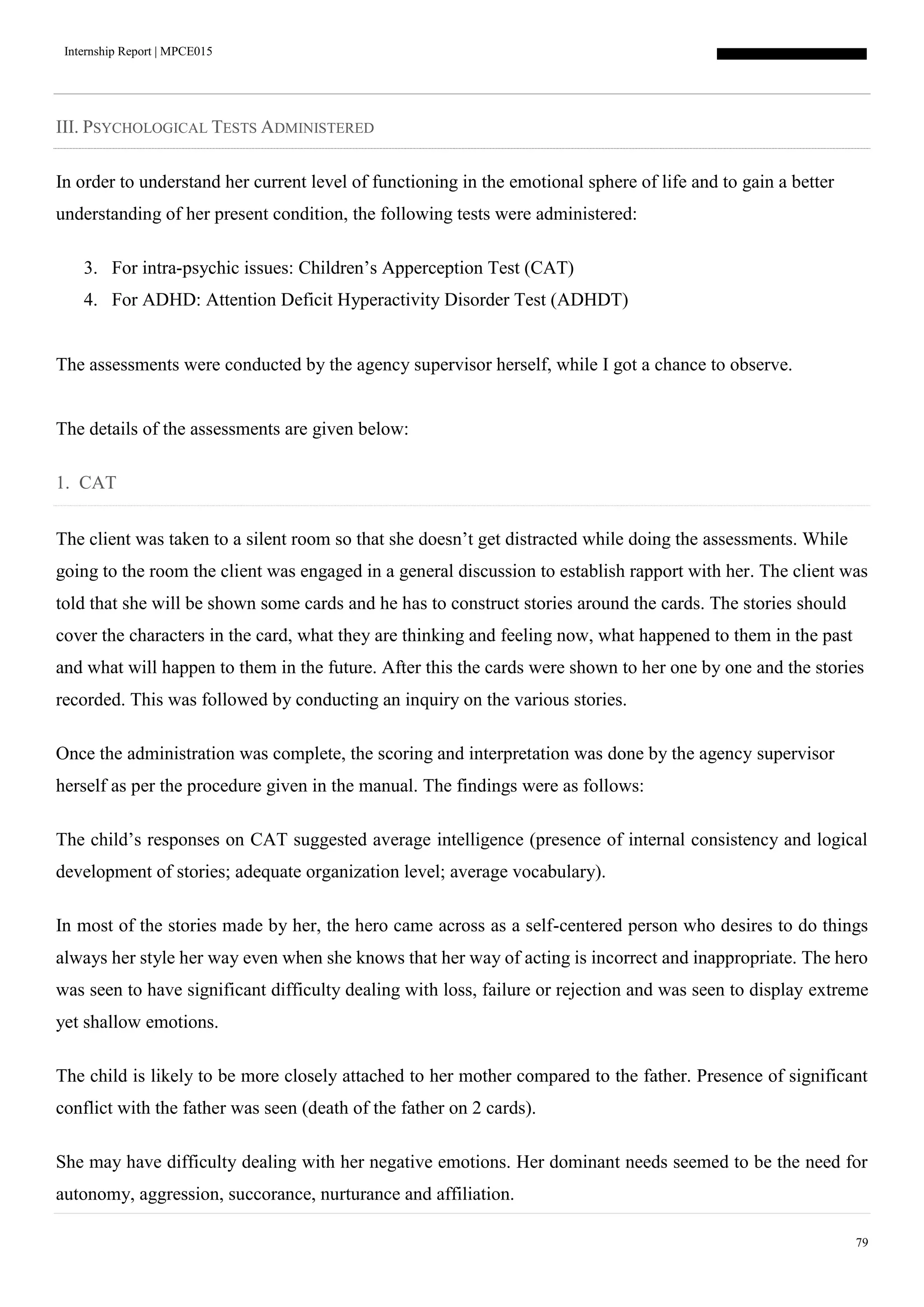 Internship Report | MPCE015
79
III. PSYCHOLOGICAL TESTS ADMINISTERED
In order to understand her current level of functioning in the emotional sphere of life and to gain a better
understanding of her present condition, the following tests were administered:
3. For intra-psychic issues: Children’s Apperception Test (CAT)
4. For ADHD: Attention Deficit Hyperactivity Disorder Test (ADHDT)
The assessments were conducted by the agency supervisor herself, while I got a chance to observe.
The details of the assessments are given below:
1. CAT
The client was taken to a silent room so that she doesn’t get distracted while doing the assessments. While
going to the room the client was engaged in a general discussion to establish rapport with her. The client was
told that she will be shown some cards and he has to construct stories around the cards. The stories should
cover the characters in the card, what they are thinking and feeling now, what happened to them in the past
and what will happen to them in the future. After this the cards were shown to her one by one and the stories
recorded. This was followed by conducting an inquiry on the various stories.
Once the administration was complete, the scoring and interpretation was done by the agency supervisor
herself as per the procedure given in the manual. The findings were as follows:
The child’s responses on CAT suggested average intelligence (presence of internal consistency and logical
development of stories; adequate organization level; average vocabulary).
In most of the stories made by her, the hero came across as a self-centered person who desires to do things
always her style her way even when she knows that her way of acting is incorrect and inappropriate. The hero
was seen to have significant difficulty dealing with loss, failure or rejection and was seen to display extreme
yet shallow emotions.
The child is likely to be more closely attached to her mother compared to the father. Presence of significant
conflict with the father was seen (death of the father on 2 cards).
She may have difficulty dealing with her negative emotions. Her dominant needs seemed to be the need for
autonomy, aggression, succorance, nurturance and affiliation.
 