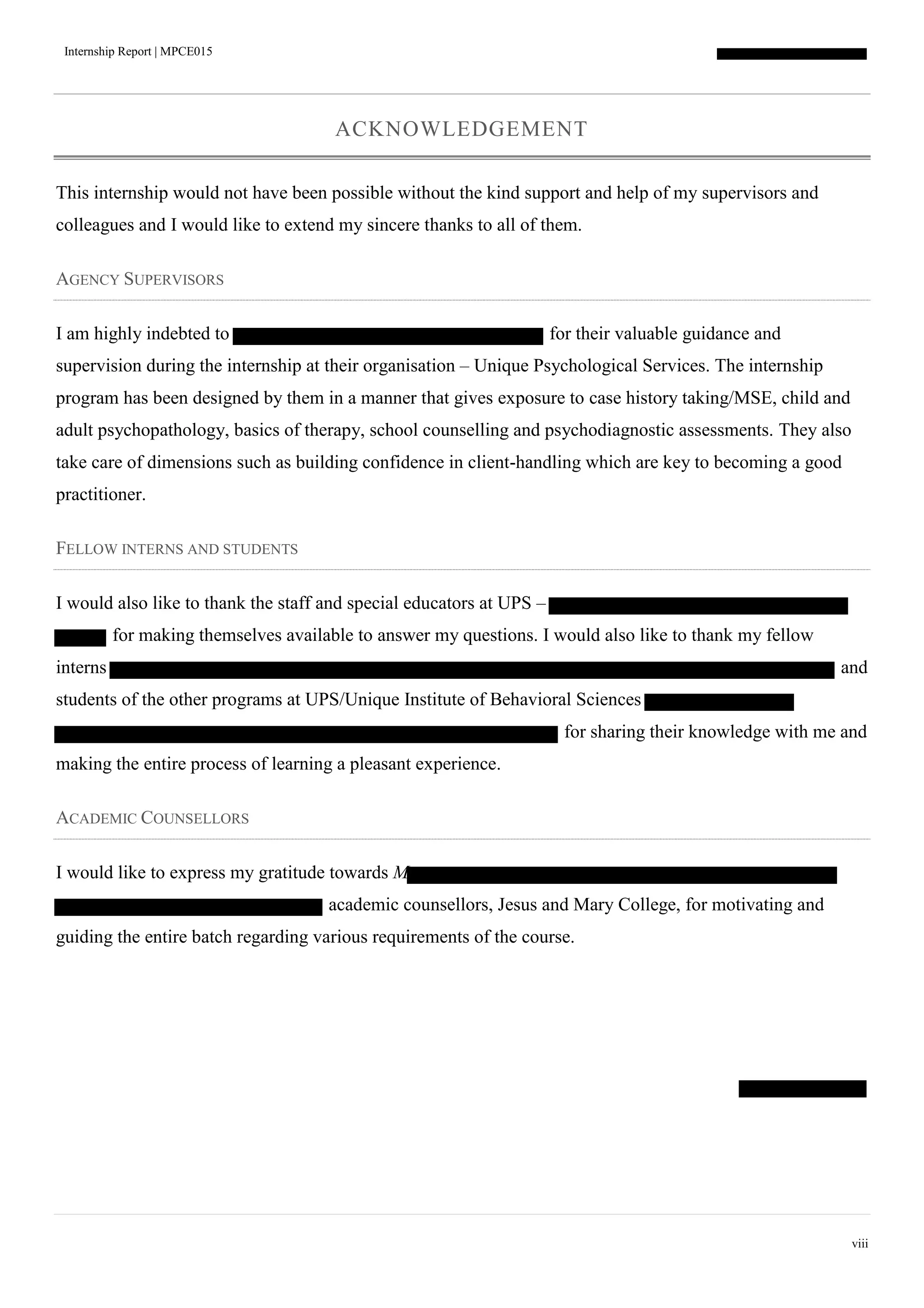 Internship Report | MPCE015
viii
ACKNOWLEDGEMENT
This internship would not have been possible without the kind support and help of my supervisors and
colleagues and I would like to extend my sincere thanks to all of them.
AGENCY SUPERVISORS
I am highly indebted to for their valuable guidance and
supervision during the internship at their organisation – Unique Psychological Services. The internship
program has been designed by them in a manner that gives exposure to case history taking/MSE, child and
adult psychopathology, basics of therapy, school counselling and psychodiagnostic assessments. They also
take care of dimensions such as building confidence in client-handling which are key to becoming a good
practitioner.
FELLOW INTERNS AND STUDENTS
I would also like to thank the staff and special educators at UPS –
for making themselves available to answer my questions. I would also like to thank my fellow
interns and
students of the other programs at UPS/Unique Institute of Behavioral Sciences
for sharing their knowledge with me and
making the entire process of learning a pleasant experience.
ACADEMIC COUNSELLORS
I would like to express my gratitude towards M
academic counsellors, Jesus and Mary College, for motivating and
guiding the entire batch regarding various requirements of the course.
 