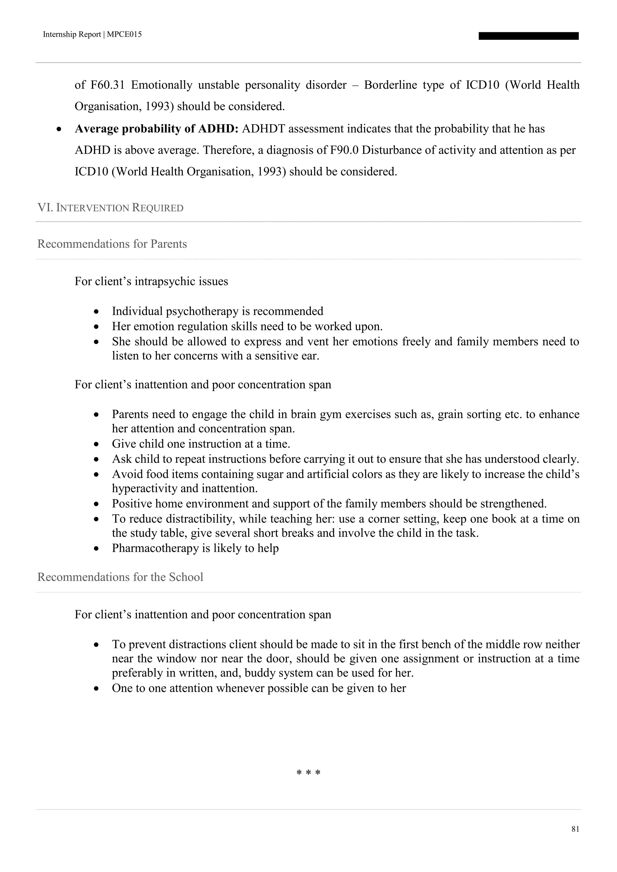Internship Report | MPCE015
81
of F60.31 Emotionally unstable personality disorder – Borderline type of ICD10 (World Health
Organisation, 1993) should be considered.
 Average probability of ADHD: ADHDT assessment indicates that the probability that he has
ADHD is above average. Therefore, a diagnosis of F90.0 Disturbance of activity and attention as per
ICD10 (World Health Organisation, 1993) should be considered.
VI. INTERVENTION REQUIRED
Recommendations for Parents
For client’s intrapsychic issues
 Individual psychotherapy is recommended
 Her emotion regulation skills need to be worked upon.
 She should be allowed to express and vent her emotions freely and family members need to
listen to her concerns with a sensitive ear.
For client’s inattention and poor concentration span
 Parents need to engage the child in brain gym exercises such as, grain sorting etc. to enhance
her attention and concentration span.
 Give child one instruction at a time.
 Ask child to repeat instructions before carrying it out to ensure that she has understood clearly.
 Avoid food items containing sugar and artificial colors as they are likely to increase the child’s
hyperactivity and inattention.
 Positive home environment and support of the family members should be strengthened.
 To reduce distractibility, while teaching her: use a corner setting, keep one book at a time on
the study table, give several short breaks and involve the child in the task.
 Pharmacotherapy is likely to help
Recommendations for the School
For client’s inattention and poor concentration span
 To prevent distractions client should be made to sit in the first bench of the middle row neither
near the window nor near the door, should be given one assignment or instruction at a time
preferably in written, and, buddy system can be used for her.
 One to one attention whenever possible can be given to her
* * *
 