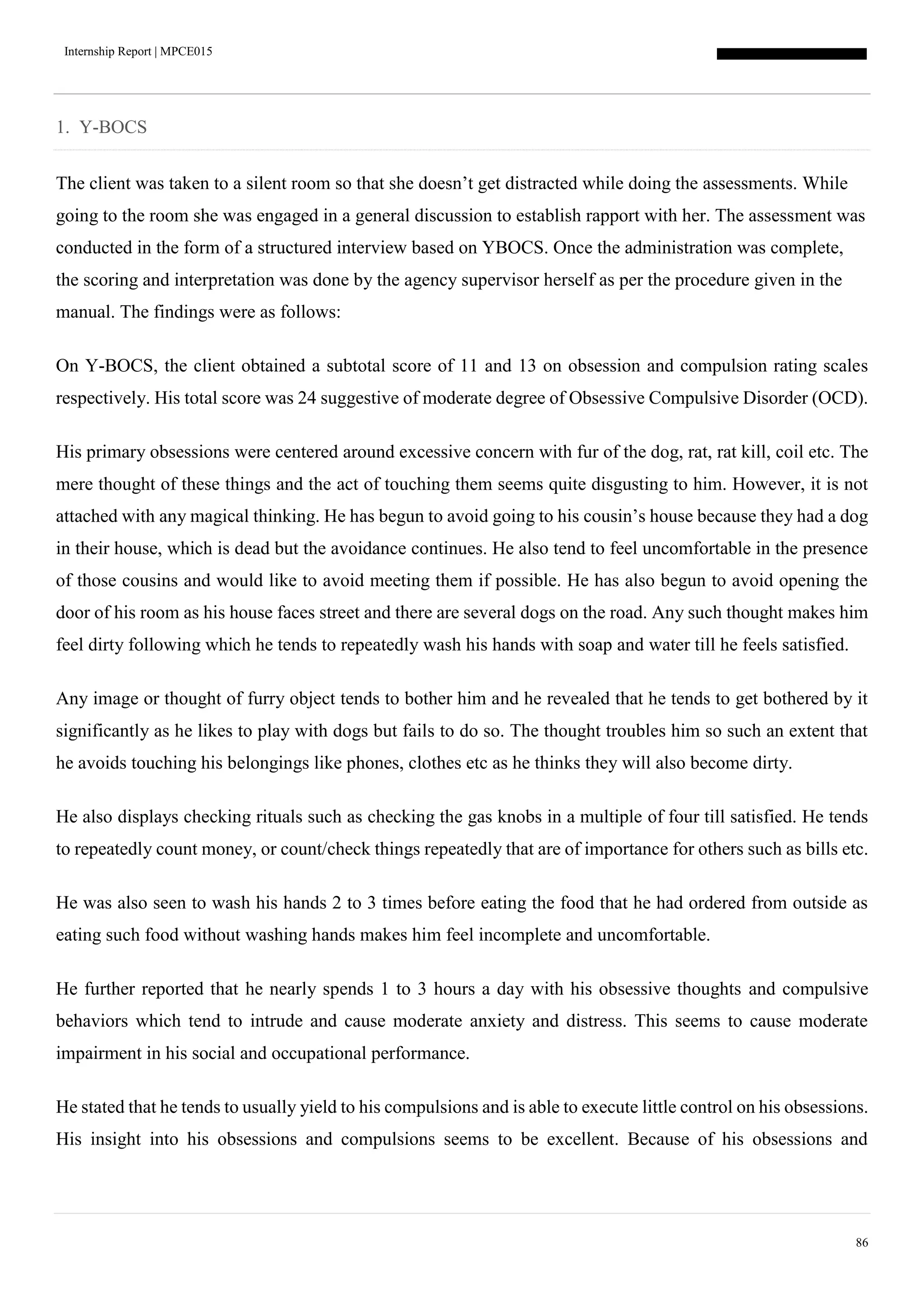 Internship Report | MPCE015
86
1. Y-BOCS
The client was taken to a silent room so that she doesn’t get distracted while doing the assessments. While
going to the room she was engaged in a general discussion to establish rapport with her. The assessment was
conducted in the form of a structured interview based on YBOCS. Once the administration was complete,
the scoring and interpretation was done by the agency supervisor herself as per the procedure given in the
manual. The findings were as follows:
On Y-BOCS, the client obtained a subtotal score of 11 and 13 on obsession and compulsion rating scales
respectively. His total score was 24 suggestive of moderate degree of Obsessive Compulsive Disorder (OCD).
His primary obsessions were centered around excessive concern with fur of the dog, rat, rat kill, coil etc. The
mere thought of these things and the act of touching them seems quite disgusting to him. However, it is not
attached with any magical thinking. He has begun to avoid going to his cousin’s house because they had a dog
in their house, which is dead but the avoidance continues. He also tend to feel uncomfortable in the presence
of those cousins and would like to avoid meeting them if possible. He has also begun to avoid opening the
door of his room as his house faces street and there are several dogs on the road. Any such thought makes him
feel dirty following which he tends to repeatedly wash his hands with soap and water till he feels satisfied.
Any image or thought of furry object tends to bother him and he revealed that he tends to get bothered by it
significantly as he likes to play with dogs but fails to do so. The thought troubles him so such an extent that
he avoids touching his belongings like phones, clothes etc as he thinks they will also become dirty.
He also displays checking rituals such as checking the gas knobs in a multiple of four till satisfied. He tends
to repeatedly count money, or count/check things repeatedly that are of importance for others such as bills etc.
He was also seen to wash his hands 2 to 3 times before eating the food that he had ordered from outside as
eating such food without washing hands makes him feel incomplete and uncomfortable.
He further reported that he nearly spends 1 to 3 hours a day with his obsessive thoughts and compulsive
behaviors which tend to intrude and cause moderate anxiety and distress. This seems to cause moderate
impairment in his social and occupational performance.
He stated that he tends to usually yield to his compulsions and is able to execute little control on his obsessions.
His insight into his obsessions and compulsions seems to be excellent. Because of his obsessions and
 