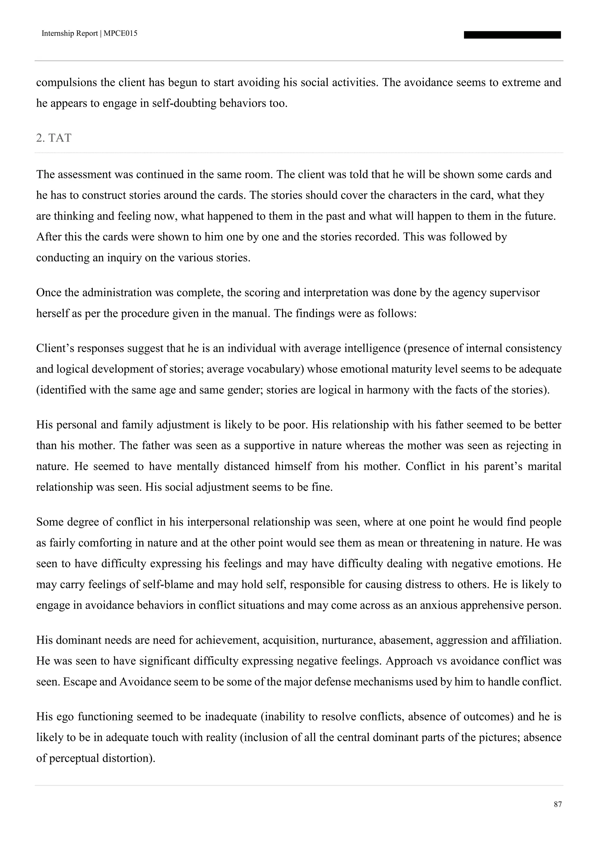 Internship Report | MPCE015
87
compulsions the client has begun to start avoiding his social activities. The avoidance seems to extreme and
he appears to engage in self-doubting behaviors too.
2. TAT
The assessment was continued in the same room. The client was told that he will be shown some cards and
he has to construct stories around the cards. The stories should cover the characters in the card, what they
are thinking and feeling now, what happened to them in the past and what will happen to them in the future.
After this the cards were shown to him one by one and the stories recorded. This was followed by
conducting an inquiry on the various stories.
Once the administration was complete, the scoring and interpretation was done by the agency supervisor
herself as per the procedure given in the manual. The findings were as follows:
Client’s responses suggest that he is an individual with average intelligence (presence of internal consistency
and logical development of stories; average vocabulary) whose emotional maturity level seems to be adequate
(identified with the same age and same gender; stories are logical in harmony with the facts of the stories).
His personal and family adjustment is likely to be poor. His relationship with his father seemed to be better
than his mother. The father was seen as a supportive in nature whereas the mother was seen as rejecting in
nature. He seemed to have mentally distanced himself from his mother. Conflict in his parent’s marital
relationship was seen. His social adjustment seems to be fine.
Some degree of conflict in his interpersonal relationship was seen, where at one point he would find people
as fairly comforting in nature and at the other point would see them as mean or threatening in nature. He was
seen to have difficulty expressing his feelings and may have difficulty dealing with negative emotions. He
may carry feelings of self-blame and may hold self, responsible for causing distress to others. He is likely to
engage in avoidance behaviors in conflict situations and may come across as an anxious apprehensive person.
His dominant needs are need for achievement, acquisition, nurturance, abasement, aggression and affiliation.
He was seen to have significant difficulty expressing negative feelings. Approach vs avoidance conflict was
seen. Escape and Avoidance seem to be some of the major defense mechanisms used by him to handle conflict.
His ego functioning seemed to be inadequate (inability to resolve conflicts, absence of outcomes) and he is
likely to be in adequate touch with reality (inclusion of all the central dominant parts of the pictures; absence
of perceptual distortion).
 